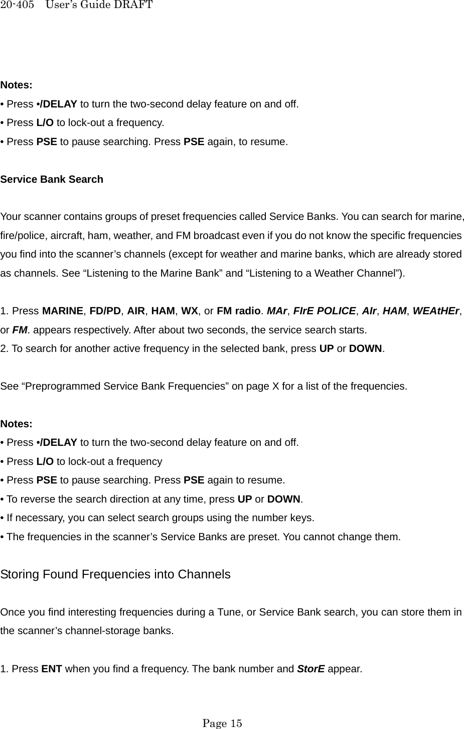 20-405  User&rsquo;s Guide DRAFT  Notes: &bull; Press &bull;/DELAY to turn the two-second delay feature on and off. &bull; Press L/O to lock-out a frequency. &bull; Press PSE to pause searching. Press PSE again, to resume.  Service Bank Search  Your scanner contains groups of preset frequencies called Service Banks. You can search for marine, fire/police, aircraft, ham, weather, and FM broadcast even if you do not know the specific frequencies you find into the scanner&rsquo;s channels (except for weather and marine banks, which are already stored as channels. See &ldquo;Listening to the Marine Bank&rdquo; and &ldquo;Listening to a Weather Channel&rdquo;).  1. Press MARINE, FD/PD, AIR, HAM, WX, or FM radio. MAr, FIrE POLICE, AIr, HAM, WEAtHEr, or FM. appears respectively. After about two seconds, the service search starts. 2. To search for another active frequency in the selected bank, press UP or DOWN.  See &ldquo;Preprogrammed Service Bank Frequencies&rdquo; on page X for a list of the frequencies.  Notes: &bull; Press &bull;/DELAY to turn the two-second delay feature on and off. &bull; Press L/O to lock-out a frequency &bull; Press PSE to pause searching. Press PSE again to resume. &bull; To reverse the search direction at any time, press UP or DOWN. &bull; If necessary, you can select search groups using the number keys. &bull; The frequencies in the scanner&rsquo;s Service Banks are preset. You cannot change them.  Storing Found Frequencies into Channels  Once you find interesting frequencies during a Tune, or Service Bank search, you can store them in the scanner&rsquo;s channel-storage banks.  1. Press ENT when you find a frequency. The bank number and StorE appear.  Page 15 