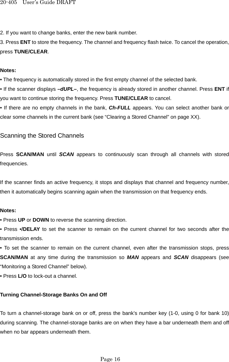 20-405  User&rsquo;s Guide DRAFT 2. If you want to change banks, enter the new bank number. 3. Press ENT to store the frequency. The channel and frequency flash twice. To cancel the operation, press TUNE/CLEAR.  Notes: &bull; The frequency is automatically stored in the first empty channel of the selected bank. &bull; If the scanner displays &ndash;dUPL&ndash;, the frequency is already stored in another channel. Press ENT if you want to continue storing the frequency. Press TUNE/CLEAR to cancel. &bull; If there are no empty channels in the bank, Ch-FULL appears. You can select another bank or clear some channels in the current bank (see &ldquo;Clearing a Stored Channel&rdquo; on page XX).  Scanning the Stored Channels  Press  SCAN/MAN until SCAN appears to continuously scan through all channels with stored frequencies.  If the scanner finds an active frequency, it stops and displays that channel and frequency number, then it automatically begins scanning again when the transmission on that frequency ends.  Notes: &bull; Press UP or DOWN to reverse the scanning direction. &bull; Press &bull;/DELAY to set the scanner to remain on the current channel for two seconds after the transmission ends. &bull; To set the scanner to remain on the current channel, even after the transmission stops, press SCAN/MAN at any time during the transmission so MAN appears and SCAN disappears (see &ldquo;Monitoring a Stored Channel&rdquo; below). &bull; Press L/O to lock-out a channel.  Turning Channel-Storage Banks On and Off  To turn a channel-storage bank on or off, press the bank&rsquo;s number key (1-0, using 0 for bank 10) during scanning. The channel-storage banks are on when they have a bar underneath them and off when no bar appears underneath them.  Page 16 