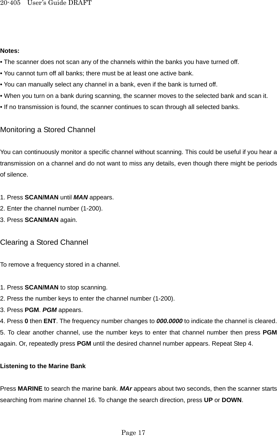 20-405  User&rsquo;s Guide DRAFT  Notes: &bull; The scanner does not scan any of the channels within the banks you have turned off. &bull; You cannot turn off all banks; there must be at least one active bank. &bull; You can manually select any channel in a bank, even if the bank is turned off. &bull; When you turn on a bank during scanning, the scanner moves to the selected bank and scan it. &bull; If no transmission is found, the scanner continues to scan through all selected banks.  Monitoring a Stored Channel  You can continuously monitor a specific channel without scanning. This could be useful if you hear a transmission on a channel and do not want to miss any details, even though there might be periods of silence.  1. Press SCAN/MAN until MAN appears. 2. Enter the channel number (1-200). 3. Press SCAN/MAN again.  Clearing a Stored Channel  To remove a frequency stored in a channel.  1. Press SCAN/MAN to stop scanning. 2. Press the number keys to enter the channel number (1-200). 3. Press PGM. PGM appears. 4. Press 0 then ENT. The frequency number changes to 000.0000 to indicate the channel is cleared. 5. To clear another channel, use the number keys to enter that channel number then press PGM again. Or, repeatedly press PGM until the desired channel number appears. Repeat Step 4.  Listening to the Marine Bank  Press MARINE to search the marine bank. MAr appears about two seconds, then the scanner starts searching from marine channel 16. To change the search direction, press UP or DOWN.  Page 17 