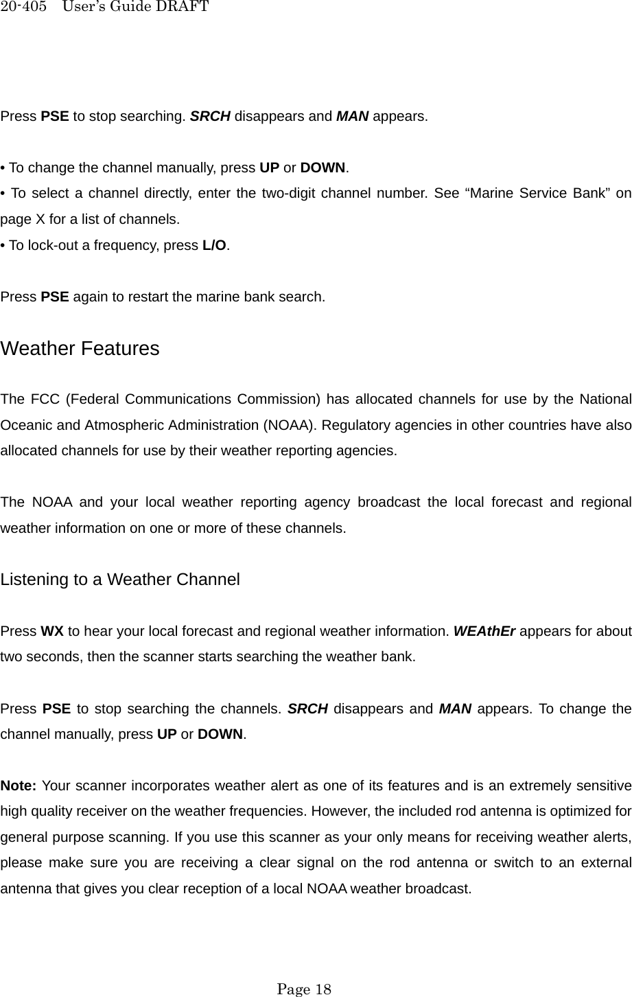 20-405  User&rsquo;s Guide DRAFT  Press PSE to stop searching. SRCH disappears and MAN appears.  &bull; To change the channel manually, press UP or DOWN. &bull; To select a channel directly, enter the two-digit channel number. See &ldquo;Marine Service Bank&rdquo; on page X for a list of channels. &bull; To lock-out a frequency, press L/O.  Press PSE again to restart the marine bank search.  Weather Features  The FCC (Federal Communications Commission) has allocated channels for use by the National Oceanic and Atmospheric Administration (NOAA). Regulatory agencies in other countries have also allocated channels for use by their weather reporting agencies.  The NOAA and your local weather reporting agency broadcast the local forecast and regional weather information on one or more of these channels.  Listening to a Weather Channel  Press WX to hear your local forecast and regional weather information. WEAthEr appears for about two seconds, then the scanner starts searching the weather bank.  Press PSE to stop searching the channels. SRCH disappears and MAN appears. To change the channel manually, press UP or DOWN.  Note: Your scanner incorporates weather alert as one of its features and is an extremely sensitive high quality receiver on the weather frequencies. However, the included rod antenna is optimized for general purpose scanning. If you use this scanner as your only means for receiving weather alerts, please make sure you are receiving a clear signal on the rod antenna or switch to an external antenna that gives you clear reception of a local NOAA weather broadcast.   Page 18 