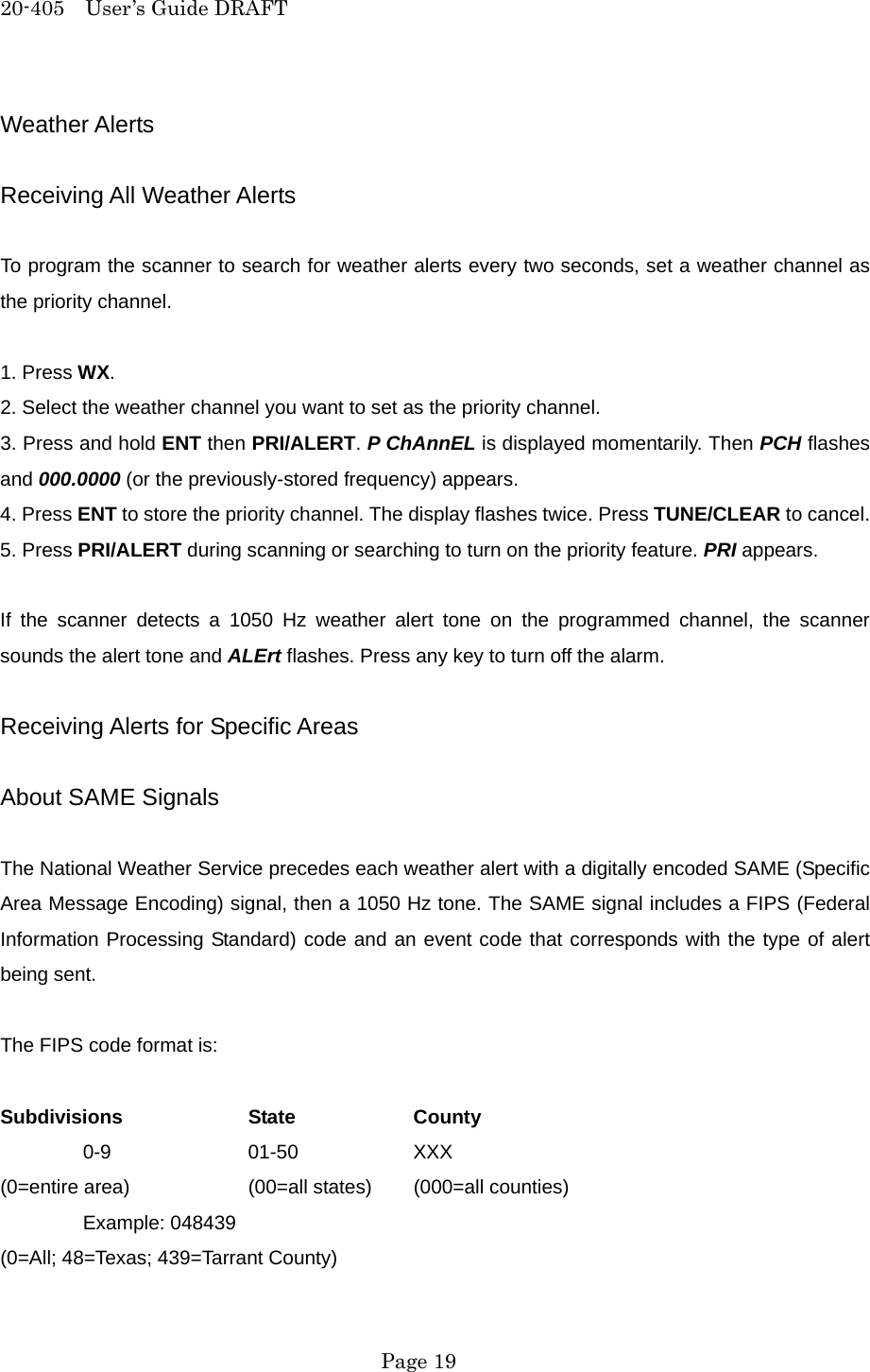 20-405  User&rsquo;s Guide DRAFT Weather Alerts  Receiving All Weather Alerts  To program the scanner to search for weather alerts every two seconds, set a weather channel as the priority channel.  1. Press WX. 2. Select the weather channel you want to set as the priority channel. 3. Press and hold ENT then PRI/ALERT. P ChAnnEL is displayed momentarily. Then PCH flashes and 000.0000 (or the previously-stored frequency) appears. 4. Press ENT to store the priority channel. The display flashes twice. Press TUNE/CLEAR to cancel. 5. Press PRI/ALERT during scanning or searching to turn on the priority feature. PRI appears.  If the scanner detects a 1050 Hz weather alert tone on the programmed channel, the scanner sounds the alert tone and ALErt flashes. Press any key to turn off the alarm.  Receiving Alerts for Specific Areas  About SAME Signals  The National Weather Service precedes each weather alert with a digitally encoded SAME (Specific Area Message Encoding) signal, then a 1050 Hz tone. The SAME signal includes a FIPS (Federal Information Processing Standard) code and an event code that corresponds with the type of alert being sent.  The FIPS code format is:  Subdivisions   State   County  0-9  01-50  XXX (0=entire area)    (00=all states)  (000=all counties)  Example: 048439 (0=All; 48=Texas; 439=Tarrant County)  Page 19 
