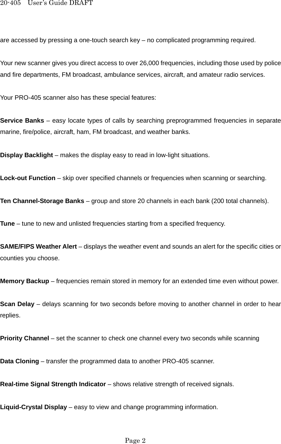 20-405  User&rsquo;s Guide DRAFT are accessed by pressing a one-touch search key &ndash; no complicated programming required.  Your new scanner gives you direct access to over 26,000 frequencies, including those used by police and fire departments, FM broadcast, ambulance services, aircraft, and amateur radio services.  Your PRO-405 scanner also has these special features:  Service Banks &ndash; easy locate types of calls by searching preprogrammed frequencies in separate marine, fire/police, aircraft, ham, FM broadcast, and weather banks.  Display Backlight &ndash; makes the display easy to read in low-light situations.  Lock-out Function &ndash; skip over specified channels or frequencies when scanning or searching.  Ten Channel-Storage Banks &ndash; group and store 20 channels in each bank (200 total channels).  Tune &ndash; tune to new and unlisted frequencies starting from a specified frequency.  SAME/FIPS Weather Alert &ndash; displays the weather event and sounds an alert for the specific cities or counties you choose.  Memory Backup &ndash; frequencies remain stored in memory for an extended time even without power.  Scan Delay &ndash; delays scanning for two seconds before moving to another channel in order to hear replies.  Priority Channel &ndash; set the scanner to check one channel every two seconds while scanning  Data Cloning &ndash; transfer the programmed data to another PRO-405 scanner.  Real-time Signal Strength Indicator &ndash; shows relative strength of received signals.  Liquid-Crystal Display &ndash; easy to view and change programming information.  Page 2 