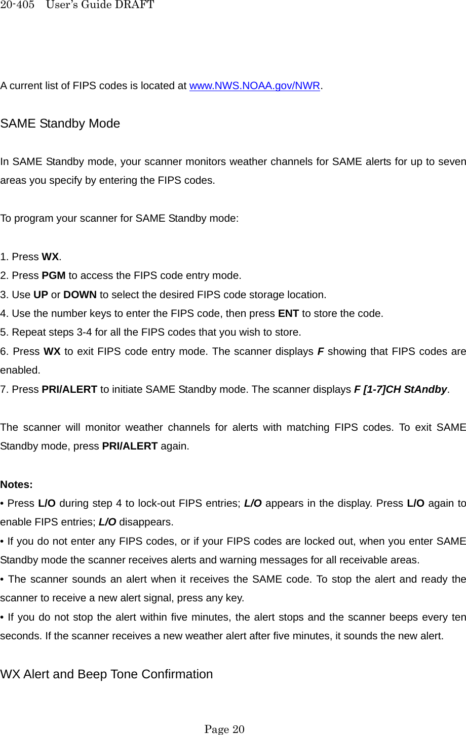 20-405  User&rsquo;s Guide DRAFT  A current list of FIPS codes is located at www.NWS.NOAA.gov/NWR.  SAME Standby Mode  In SAME Standby mode, your scanner monitors weather channels for SAME alerts for up to seven areas you specify by entering the FIPS codes.  To program your scanner for SAME Standby mode:  1. Press WX. 2. Press PGM to access the FIPS code entry mode. 3. Use UP or DOWN to select the desired FIPS code storage location. 4. Use the number keys to enter the FIPS code, then press ENT to store the code. 5. Repeat steps 3-4 for all the FIPS codes that you wish to store. 6. Press WX to exit FIPS code entry mode. The scanner displays F showing that FIPS codes are enabled. 7. Press PRI/ALERT to initiate SAME Standby mode. The scanner displays F [1-7]CH StAndby.  The scanner will monitor weather channels for alerts with matching FIPS codes. To exit SAME Standby mode, press PRI/ALERT again.  Notes: &bull; Press L/O during step 4 to lock-out FIPS entries; L/O appears in the display. Press L/O again to enable FIPS entries; L/O disappears. &bull; If you do not enter any FIPS codes, or if your FIPS codes are locked out, when you enter SAME Standby mode the scanner receives alerts and warning messages for all receivable areas. &bull; The scanner sounds an alert when it receives the SAME code. To stop the alert and ready the scanner to receive a new alert signal, press any key. &bull; If you do not stop the alert within five minutes, the alert stops and the scanner beeps every ten seconds. If the scanner receives a new weather alert after five minutes, it sounds the new alert.  WX Alert and Beep Tone Confirmation  Page 20 