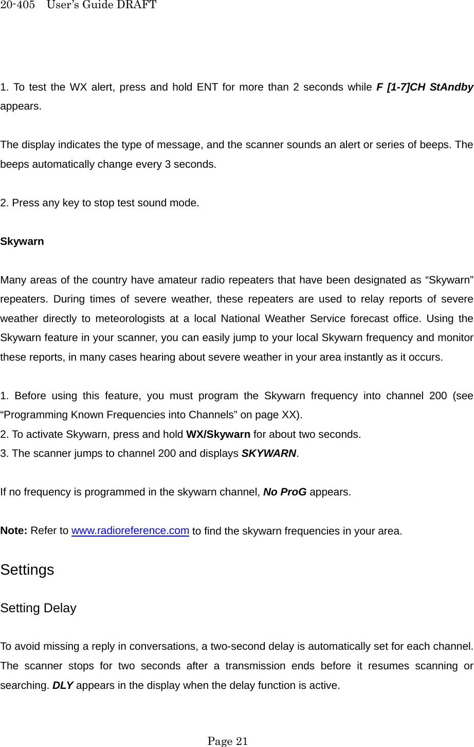 20-405  User&rsquo;s Guide DRAFT  1. To test the WX alert, press and hold ENT for more than 2 seconds while F [1-7]CH StAndby appears.  The display indicates the type of message, and the scanner sounds an alert or series of beeps. The beeps automatically change every 3 seconds.  2. Press any key to stop test sound mode.  Skywarn  Many areas of the country have amateur radio repeaters that have been designated as &ldquo;Skywarn&rdquo; repeaters. During times of severe weather, these repeaters are used to relay reports of severe weather directly to meteorologists at a local National Weather Service forecast office. Using the Skywarn feature in your scanner, you can easily jump to your local Skywarn frequency and monitor these reports, in many cases hearing about severe weather in your area instantly as it occurs.  1. Before using this feature, you must program the Skywarn frequency into channel 200 (see &ldquo;Programming Known Frequencies into Channels&rdquo; on page XX). 2. To activate Skywarn, press and hold WX/Skywarn for about two seconds. 3. The scanner jumps to channel 200 and displays SKYWARN.  If no frequency is programmed in the skywarn channel, No ProG appears.  Note: Refer to www.radioreference.com to find the skywarn frequencies in your area.  Settings  Setting Delay  To avoid missing a reply in conversations, a two-second delay is automatically set for each channel. The scanner stops for two seconds after a transmission ends before it resumes scanning or searching. DLY appears in the display when the delay function is active.  Page 21 