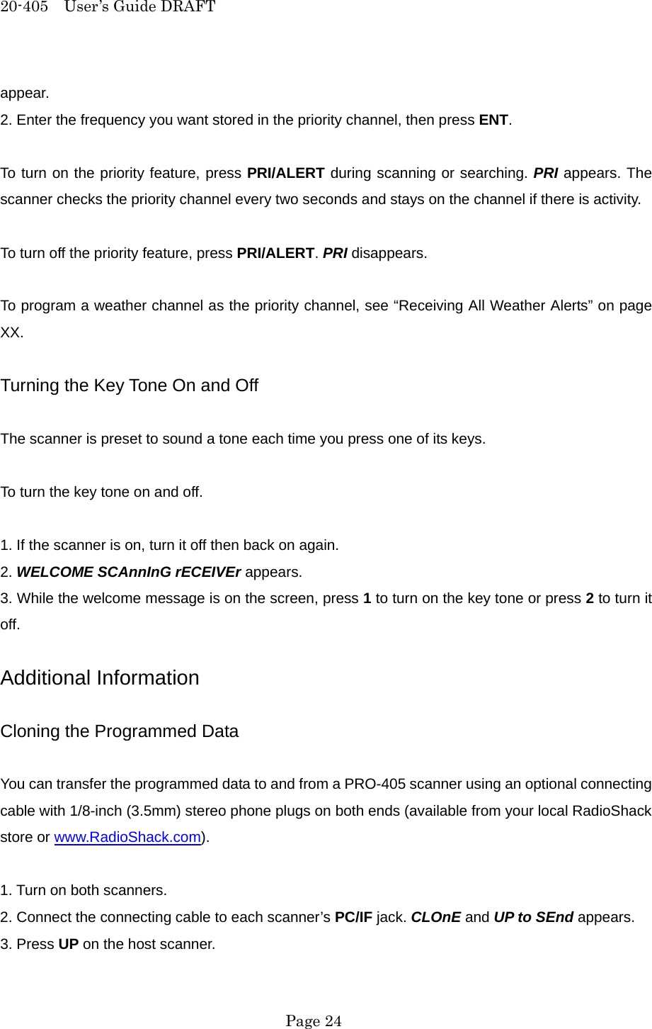 20-405  User&rsquo;s Guide DRAFT appear. 2. Enter the frequency you want stored in the priority channel, then press ENT.  To turn on the priority feature, press PRI/ALERT during scanning or searching. PRI appears. The scanner checks the priority channel every two seconds and stays on the channel if there is activity.  To turn off the priority feature, press PRI/ALERT. PRI disappears.  To program a weather channel as the priority channel, see &ldquo;Receiving All Weather Alerts&rdquo; on page XX.  Turning the Key Tone On and Off  The scanner is preset to sound a tone each time you press one of its keys.  To turn the key tone on and off.  1. If the scanner is on, turn it off then back on again. 2. WELCOME SCAnnInG rECEIVEr appears. 3. While the welcome message is on the screen, press 1 to turn on the key tone or press 2 to turn it off.  Additional Information  Cloning the Programmed Data  You can transfer the programmed data to and from a PRO-405 scanner using an optional connecting cable with 1/8-inch (3.5mm) stereo phone plugs on both ends (available from your local RadioShack store or www.RadioShack.com).  1. Turn on both scanners. 2. Connect the connecting cable to each scanner&rsquo;s PC/IF jack. CLOnE and UP to SEnd appears. 3. Press UP on the host scanner.  Page 24 
