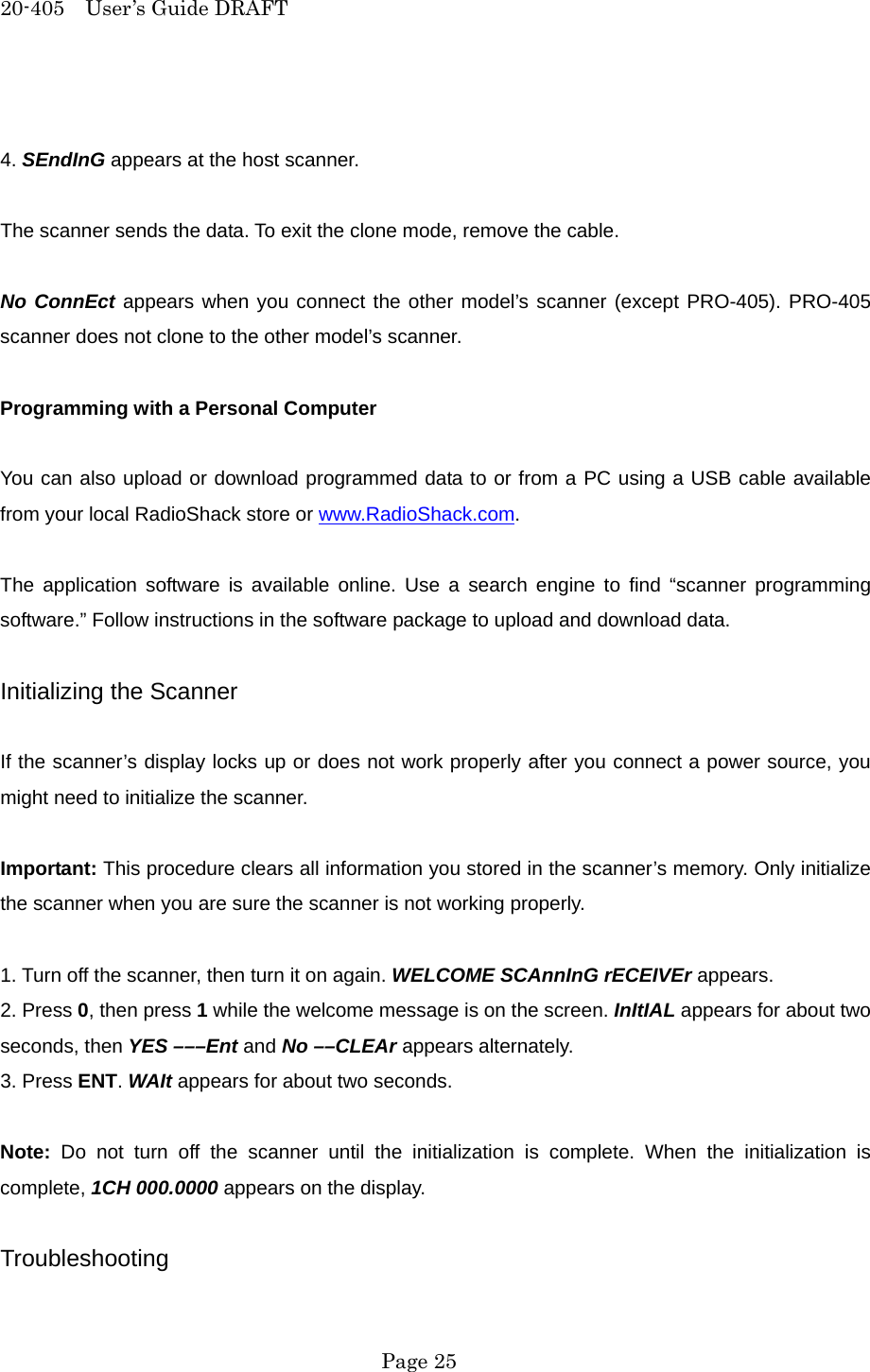 20-405  User&rsquo;s Guide DRAFT  4. SEndInG appears at the host scanner.  The scanner sends the data. To exit the clone mode, remove the cable.  No ConnEct appears when you connect the other model&rsquo;s scanner (except PRO-405). PRO-405 scanner does not clone to the other model&rsquo;s scanner.  Programming with a Personal Computer  You can also upload or download programmed data to or from a PC using a USB cable available from your local RadioShack store or www.RadioShack.com.  The application software is available online. Use a search engine to find &ldquo;scanner programming software.&rdquo; Follow instructions in the software package to upload and download data.  Initializing the Scanner  If the scanner&rsquo;s display locks up or does not work properly after you connect a power source, you might need to initialize the scanner.  Important: This procedure clears all information you stored in the scanner&rsquo;s memory. Only initialize the scanner when you are sure the scanner is not working properly.  1. Turn off the scanner, then turn it on again. WELCOME SCAnnInG rECEIVEr appears. 2. Press 0, then press 1 while the welcome message is on the screen. InItIAL appears for about two seconds, then YES &ndash;&ndash;&ndash;Ent and No &ndash;&ndash;CLEAr appears alternately. 3. Press ENT. WAIt appears for about two seconds.  Note: Do not turn off the scanner until the initialization is complete. When the initialization is complete, 1CH 000.0000 appears on the display.  Troubleshooting  Page 25 
