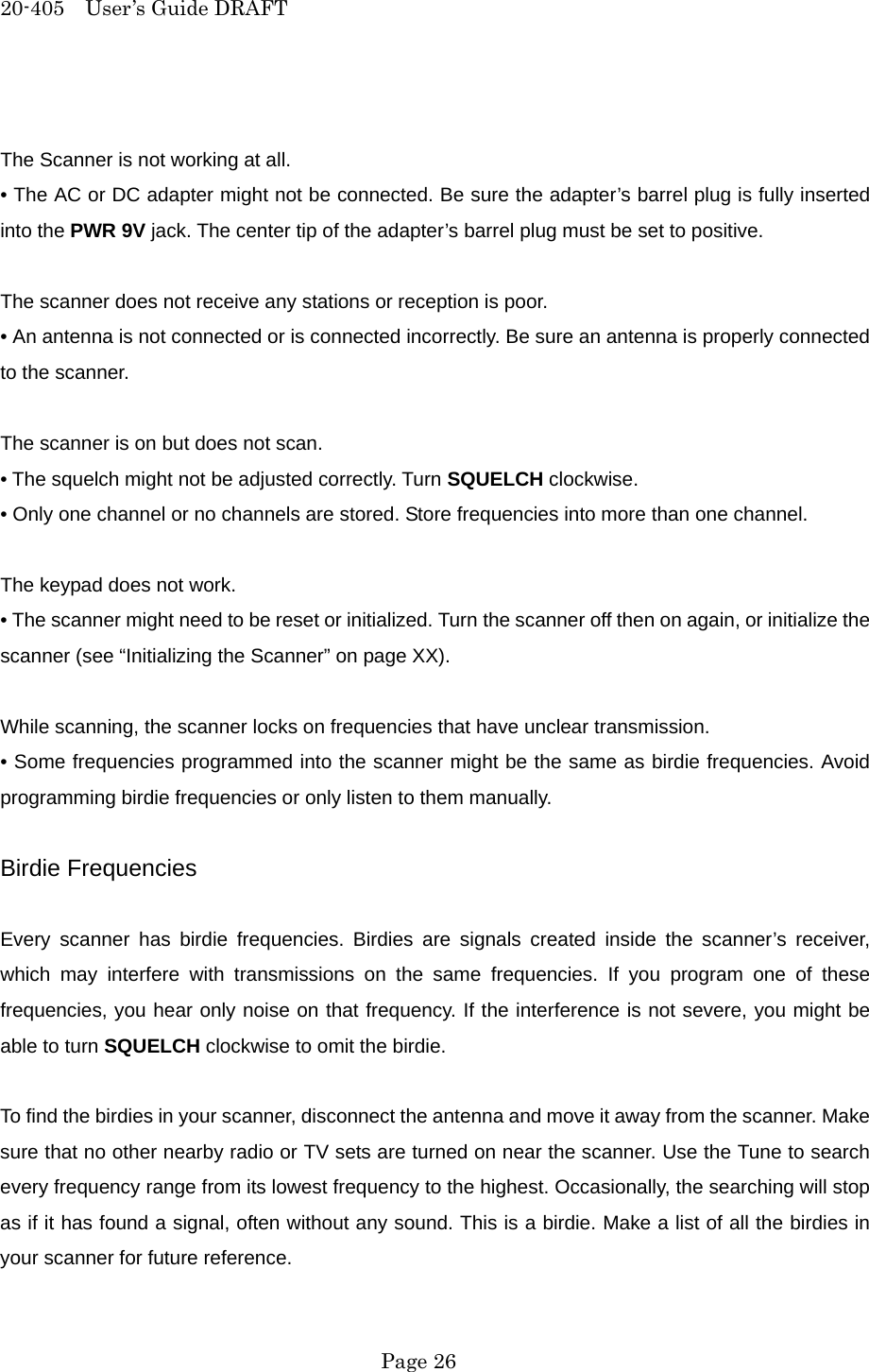 20-405  User&rsquo;s Guide DRAFT  The Scanner is not working at all. &bull; The AC or DC adapter might not be connected. Be sure the adapter&rsquo;s barrel plug is fully inserted into the PWR 9V jack. The center tip of the adapter&rsquo;s barrel plug must be set to positive.  The scanner does not receive any stations or reception is poor. &bull; An antenna is not connected or is connected incorrectly. Be sure an antenna is properly connected to the scanner.  The scanner is on but does not scan. &bull; The squelch might not be adjusted correctly. Turn SQUELCH clockwise. &bull; Only one channel or no channels are stored. Store frequencies into more than one channel.  The keypad does not work. &bull; The scanner might need to be reset or initialized. Turn the scanner off then on again, or initialize the scanner (see &ldquo;Initializing the Scanner&rdquo; on page XX).  While scanning, the scanner locks on frequencies that have unclear transmission. &bull; Some frequencies programmed into the scanner might be the same as birdie frequencies. Avoid programming birdie frequencies or only listen to them manually.  Birdie Frequencies  Every scanner has birdie frequencies. Birdies are signals created inside the scanner&rsquo;s receiver, which may interfere with transmissions on the same frequencies. If you program one of these frequencies, you hear only noise on that frequency. If the interference is not severe, you might be able to turn SQUELCH clockwise to omit the birdie.  To find the birdies in your scanner, disconnect the antenna and move it away from the scanner. Make sure that no other nearby radio or TV sets are turned on near the scanner. Use the Tune to search every frequency range from its lowest frequency to the highest. Occasionally, the searching will stop as if it has found a signal, often without any sound. This is a birdie. Make a list of all the birdies in your scanner for future reference.  Page 26 