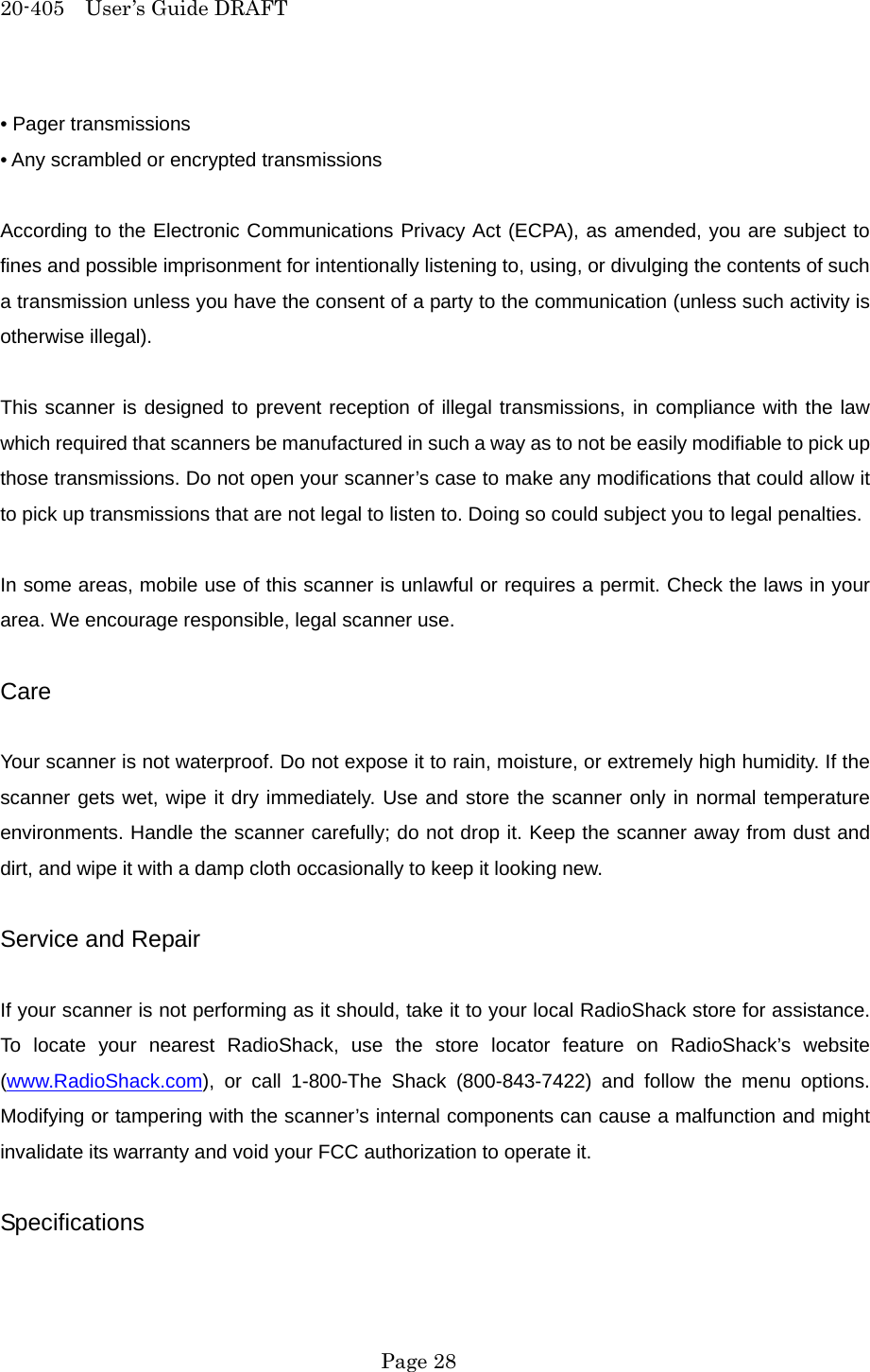20-405  User&rsquo;s Guide DRAFT &bull; Pager transmissions &bull; Any scrambled or encrypted transmissions  According to the Electronic Communications Privacy Act (ECPA), as amended, you are subject to fines and possible imprisonment for intentionally listening to, using, or divulging the contents of such a transmission unless you have the consent of a party to the communication (unless such activity is otherwise illegal).  This scanner is designed to prevent reception of illegal transmissions, in compliance with the law which required that scanners be manufactured in such a way as to not be easily modifiable to pick up those transmissions. Do not open your scanner&rsquo;s case to make any modifications that could allow it to pick up transmissions that are not legal to listen to. Doing so could subject you to legal penalties.  In some areas, mobile use of this scanner is unlawful or requires a permit. Check the laws in your area. We encourage responsible, legal scanner use.  Care  Your scanner is not waterproof. Do not expose it to rain, moisture, or extremely high humidity. If the scanner gets wet, wipe it dry immediately. Use and store the scanner only in normal temperature environments. Handle the scanner carefully; do not drop it. Keep the scanner away from dust and dirt, and wipe it with a damp cloth occasionally to keep it looking new.  Service and Repair  If your scanner is not performing as it should, take it to your local RadioShack store for assistance. To locate your nearest RadioShack, use the store locator feature on RadioShack&rsquo;s website (www.RadioShack.com), or call 1-800-The Shack (800-843-7422) and follow the menu options. Modifying or tampering with the scanner&rsquo;s internal components can cause a malfunction and might invalidate its warranty and void your FCC authorization to operate it.  Specifications   Page 28 