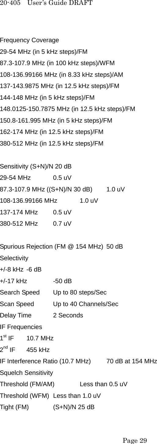 20-405  User&rsquo;s Guide DRAFT Frequency Coverage 29-54 MHz (in 5 kHz steps)/FM 87.3-107.9 MHz (in 100 kHz steps)/WFM 108-136.99166 MHz (in 8.33 kHz steps)/AM 137-143.9875 MHz (in 12.5 kHz steps)/FM 144-148 MHz (in 5 kHz steps)/FM 148.0125-150.7875 MHz (in 12.5 kHz steps)/FM 150.8-161.995 MHz (in 5 kHz steps)/FM 162-174 MHz (in 12.5 kHz steps)/FM 380-512 MHz (in 12.5 kHz steps)/FM  Sensitivity (S+N)/N 20 dB 29-54 MHz  0.5 uV 87.3-107.9 MHz ((S+N)/N 30 dB)  1.0 uV 108-136.99166 MHz  1.0 uV 137-174 MHz  0.5 uV 380-512 MHz  0.7 uV  Spurious Rejection (FM @ 154 MHz)  50 dB Selectivity +/-8 kHz  -6 dB +/-17 kHz  -50 dB Search Speed  Up to 80 steps/Sec Scan Speed  Up to 40 Channels/Sec Delay Time  2 Seconds IF Frequencies 1st IF  10.7 MHz 2nd IF  455 kHz IF Interference Ratio (10.7 MHz)  70 dB at 154 MHz Squelch Sensitivity Threshold (FM/AM)  Less than 0.5 uV Threshold (WFM)  Less than 1.0 uV Tight (FM)  (S+N)/N 25 dB  Page 29 