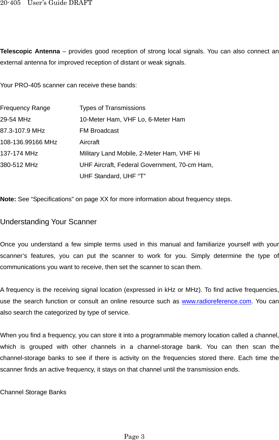 20-405  User&rsquo;s Guide DRAFT  Telescopic Antenna &ndash; provides good reception of strong local signals. You can also connect an external antenna for improved reception of distant or weak signals.  Your PRO-405 scanner can receive these bands:  Frequency Range    Types of Transmissions 29-54 MHz    10-Meter Ham, VHF Lo, 6-Meter Ham 87.3-107.9 MHz    FM Broadcast 108-136.99166 MHz  Aircraft 137-174 MHz    Military Land Mobile, 2-Meter Ham, VHF Hi 380-512 MHz    UHF Aircraft, Federal Government, 70-cm Ham,    UHF Standard, UHF &ldquo;T&rdquo;  Note: See &ldquo;Specifications&rdquo; on page XX for more information about frequency steps.  Understanding Your Scanner  Once you understand a few simple terms used in this manual and familiarize yourself with your scanner&rsquo;s features, you can put the scanner to work for you. Simply determine the type of communications you want to receive, then set the scanner to scan them.  A frequency is the receiving signal location (expressed in kHz or MHz). To find active frequencies, use the search function or consult an online resource such as www.radioreference.com. You can also search the categorized by type of service.  When you find a frequency, you can store it into a programmable memory location called a channel, which is grouped with other channels in a channel-storage bank. You can then scan the channel-storage banks to see if there is activity on the frequencies stored there. Each time the scanner finds an active frequency, it stays on that channel until the transmission ends.  Channel Storage Banks   Page 3 