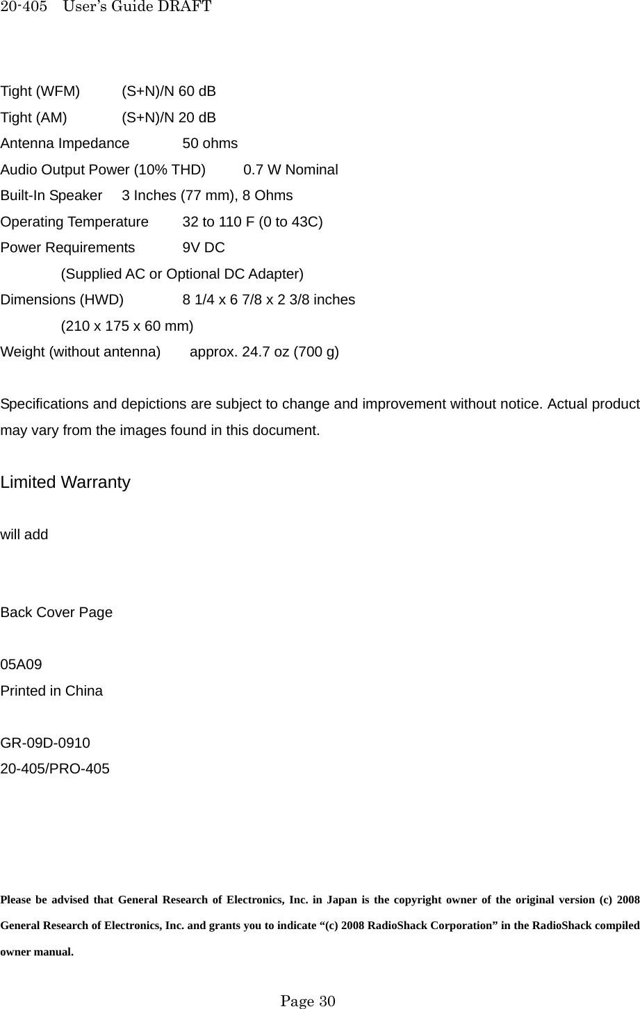 20-405  User&rsquo;s Guide DRAFT Tight (WFM)  (S+N)/N 60 dB Tight (AM)  (S+N)/N 20 dB Antenna Impedance  50 ohms Audio Output Power (10% THD)  0.7 W Nominal Built-In Speaker  3 Inches (77 mm), 8 Ohms Operating Temperature  32 to 110 F (0 to 43C) Power Requirements  9V DC   (Supplied AC or Optional DC Adapter) Dimensions (HWD)  8 1/4 x 6 7/8 x 2 3/8 inches   (210 x 175 x 60 mm) Weight (without antenna)    approx. 24.7 oz (700 g)  Specifications and depictions are subject to change and improvement without notice. Actual product may vary from the images found in this document.  Limited Warranty  will add   Back Cover Page  05A09 Printed in China  GR-09D-0910 20-405/PRO-405     Please be advised that General Research of Electronics, Inc. in Japan is the copyright owner of the original version (c) 2008 General Research of Electronics, Inc. and grants you to indicate &ldquo;(c) 2008 RadioShack Corporation&rdquo; in the RadioShack compiled owner manual.  Page 30 