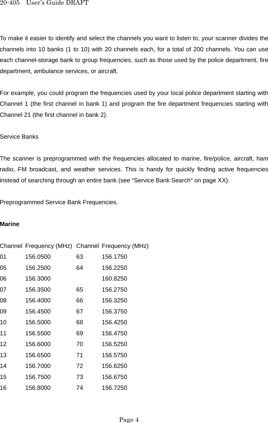 20-405  User&rsquo;s Guide DRAFT To make it easier to identify and select the channels you want to listen to, your scanner divides the channels into 10 banks (1 to 10) with 20 channels each, for a total of 200 channels. You can use each channel-storage bank to group frequencies, such as those used by the police department, fire department, ambulance services, or aircraft.  For example, you could program the frequencies used by your local police department starting with Channel 1 (the first channel in bank 1) and program the fire department frequencies starting with Channel 21 (the first channel in bank 2).  Service Banks  The scanner is preprogrammed with the frequencies allocated to marine, fire/police, aircraft, ham radio, FM broadcast, and weather services. This is handy for quickly finding active frequencies instead of searching through an entire bank (see &ldquo;Service Bank Search&rdquo; on page XX).  Preprogrammed Service Bank Frequencies.  Marine  Channel Frequency (MHz)  Channel Frequency (MHz) 01 156.0500   63 156.1750 05 156.2500   64 156.2250 06 156.3000     160.8250 07 156.3500   65 156.2750 08 156.4000   66 156.3250 09 156.4500   67 156.3750 10 156.5000   68 156.4250 11 156.5500   69 156.4750 12 156.6000   70 156.5250 13 156.6500   71 156.5750 14 156.7000   72 156.6250 15 156.7500   73 156.6750 16 156.8000   74 156.7250  Page 4 