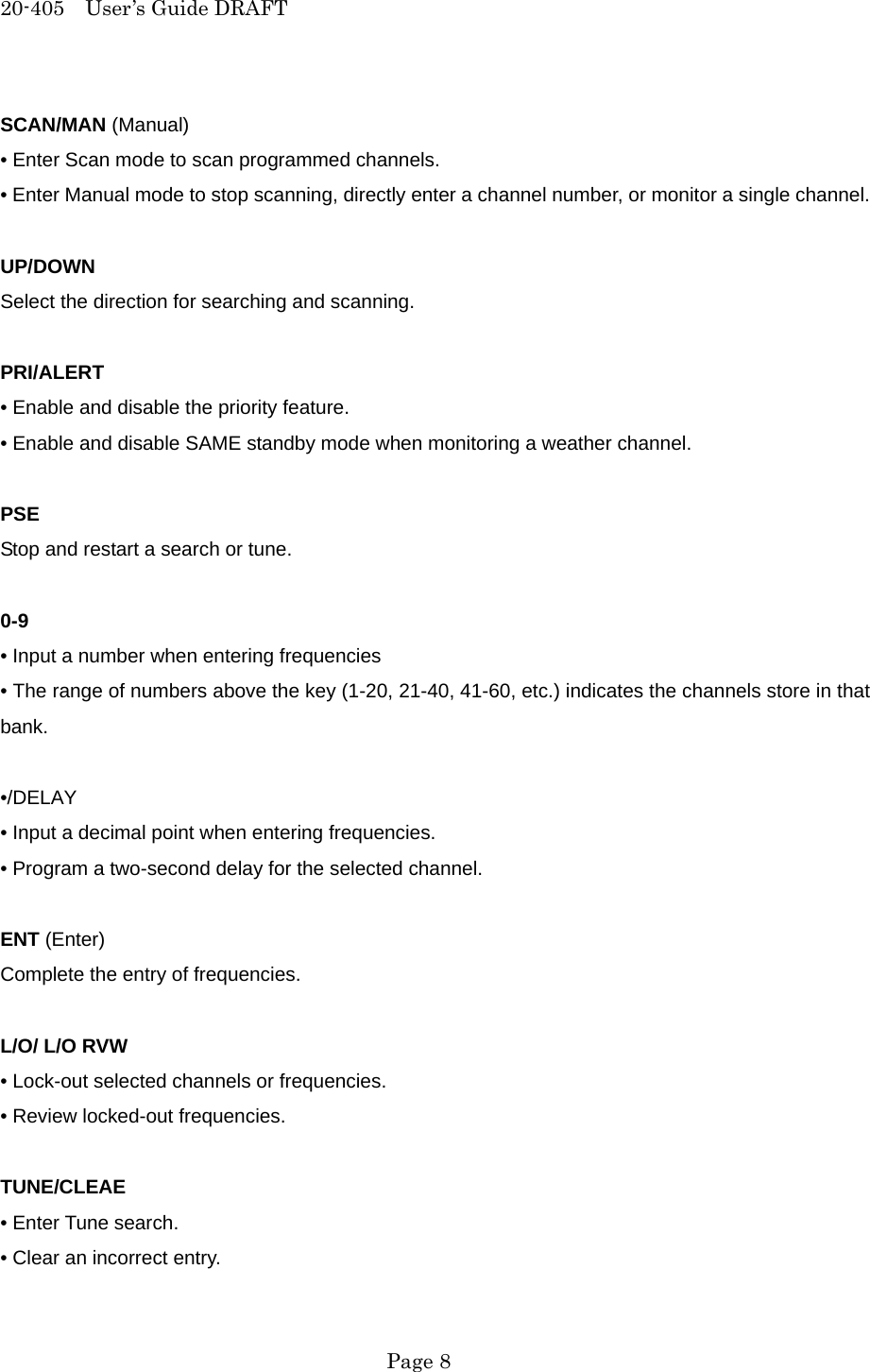 20-405  User&rsquo;s Guide DRAFT SCAN/MAN (Manual) &bull; Enter Scan mode to scan programmed channels. &bull; Enter Manual mode to stop scanning, directly enter a channel number, or monitor a single channel.  UP/DOWN Select the direction for searching and scanning.  PRI/ALERT &bull; Enable and disable the priority feature. &bull; Enable and disable SAME standby mode when monitoring a weather channel.  PSE Stop and restart a search or tune.  0-9 &bull; Input a number when entering frequencies &bull; The range of numbers above the key (1-20, 21-40, 41-60, etc.) indicates the channels store in that bank.  &bull;/DELAY &bull; Input a decimal point when entering frequencies. &bull; Program a two-second delay for the selected channel.  ENT (Enter) Complete the entry of frequencies.  L/O/ L/O RVW &bull; Lock-out selected channels or frequencies. &bull; Review locked-out frequencies.  TUNE/CLEAE &bull; Enter Tune search. &bull; Clear an incorrect entry.  Page 8 