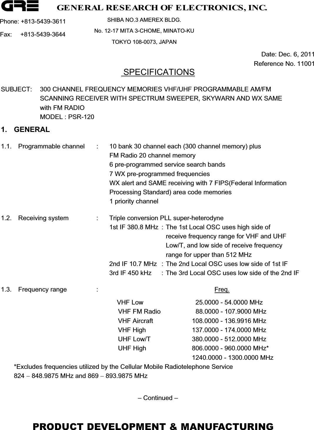 Phone: +813-5439-3611  SHIBA NO.3 AMEREX BLDG. No. 12-17 MITA 3-CHOME, MINATO-KU TOKYO 108-0073, JAPAN Fax:     +813-5439-3644       Date: Dec. 6, 2011    Reference No. 11001  SPECIFICATIONSSUBJECT:  300 CHANNEL FREQUENCY MEMORIES VHF/UHF PROGRAMMABLE AM/FM  SCANNING RECEIVER WITH SPECTRUM SWEEPER, SKYWARN AND WX SAME with FM RADIO MODEL : PSR-120 1. GENERAL 1.1.  Programmable channel  :  10 bank 30 channel each (300 channel memory) plus       FM Radio 20 channel memory      6 pre-programmed service search bands      7 WX pre-programmed frequencies       WX alert and SAME receiving with 7 FIPS(Federal Information      Processing Standard) area code memories       1 priority channel 1.2.  Receiving system  :  Triple conversion PLL super-heterodyne     1st IF 380.8 MHz  : The 1st Local OSC uses high side of          receive frequency range for VHF and UHF          Low/T, and low side of receive frequency          range for upper than 512 MHz      2nd IF 10.7 MHz  : The 2nd Local OSC uses low side of 1st IF      3rd IF 450 kHz  : The 3rd Local OSC uses low side of the 2nd IF 1.3. Frequency range  :      Freq.VHF Low    25.0000 - 54.0000 MHz VHF FM Radio    88.0000 - 107.9000 MHz VHF Aircraft  108.0000 - 136.9916 MHz VHF High  137.0000 - 174.0000 MHz UHF Low/T  380.0000 - 512.0000 MHz UHF High  806.0000 - 960.0000 MHz*   1240.0000 - 1300.0000 MHz *Excludes frequencies utilized by the Cellular Mobile Radiotelephone Service 824  848.9875 MHz and 869  893.9875 MHz &ndash; Continued &ndash; GENERAL RESEARCH OF ELECTRONICS, INC.PRODUCT DEVELOPMENT &amp; MANUFACTURING