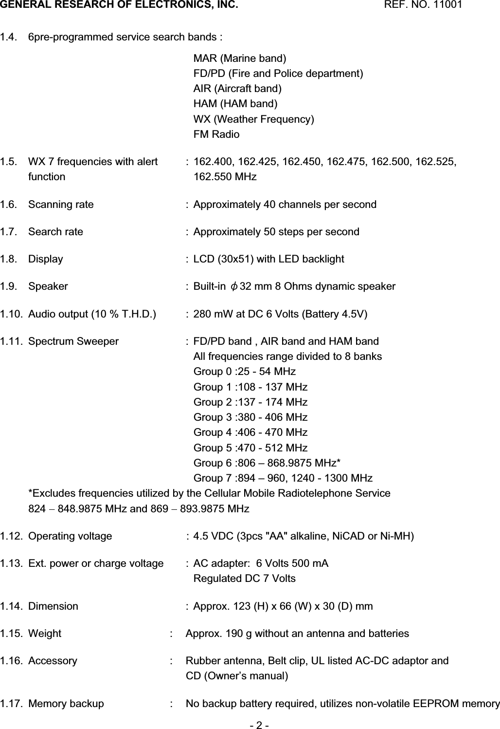 GENERAL RESEARCH OF ELECTRONICS, INC.  REF. NO. 11001- 2 - 1.4.  6pre-programmed service search bands :         MAR (Marine band)       FD/PD (Fire and Police department)        AIR (Aircraft band)        HAM (HAM band)        WX (Weather Frequency)    FM Radio 1.5.  WX 7 frequencies with alert    :  162.400, 162.425, 162.450, 162.475, 162.500, 162.525,  function       162.550 MHz 1.6.  Scanning rate    :  Approximately 40 channels per second 1.7.  Search rate    :  Approximately 50 steps per second 1.8.  Display    :  LCD (30x51) with LED backlight 1.9. Speaker    : Built-in 䃥32 mm 8 Ohms dynamic speaker 1.10.  Audio output (10 % T.H.D.)    :  280 mW at DC 6 Volts (Battery 4.5V) 1.11.  Spectrum Sweeper    :  FD/PD band , AIR band and HAM band       All frequencies range divided to 8 banks       Group 0 :25 - 54 MHz       Group 1 :108 - 137 MHz       Group 2 :137 - 174 MHz       Group 3 :380 - 406 MHz       Group 4 :406 - 470 MHz       Group 5 :470 - 512 MHz       Group 6 :806 &ndash; 868.9875 MHz*       Group 7 :894 &ndash; 960, 1240 - 1300 MHz *Excludes frequencies utilized by the Cellular Mobile Radiotelephone Service 824  848.9875 MHz and 869  893.9875 MHz 1.12.  Operating voltage    :  4.5 VDC (3pcs "AA" alkaline, NiCAD or Ni-MH) 1.13.  Ext. power or charge voltage    :  AC adapter:  6 Volts 500 mA       Regulated DC 7 Volts 1.14.  Dimension    :  Approx. 123 (H) x 66 (W) x 30 (D) mm 1.15.  Weight  :  Approx. 190 g without an antenna and batteries 1.16.  Accessory  :  Rubber antenna, Belt clip, UL listed AC-DC adaptor and      CD (Owner&rsquo;s manual) 1.17.  Memory backup  :  No backup battery required, utilizes non-volatile EEPROM memory 
