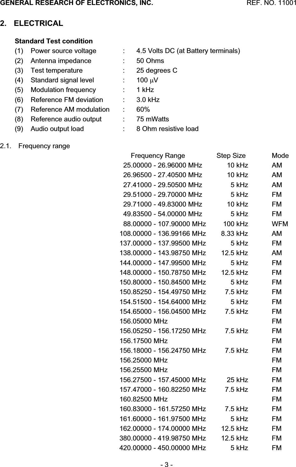 GENERAL RESEARCH OF ELECTRONICS, INC.  REF. NO. 11001- 3 - 2. ELECTRICAL Standard Test condition(1)   Power source voltage  :  4.5 Volts DC (at Battery terminals) (2)  Antenna impedance  :  50 Ohms (3)  Test temperature  :  25 degrees C (4)  Standard signal level  :  100 PV(5)  Modulation frequency  :  1 kHz (6)  Reference FM deviation  :  3.0 kHz (7)  Reference AM modulation  :  60% (8)  Reference audio output  :  75 mWatts (9)  Audio output load  :  8 Ohm resistive load 2.1. Frequency range           Frequency Range  Step Size  Mode       25.00000 - 26.96000 MHz       10 kHz  AM       26.96500 - 27.40500 MHz       10 kHz  AM       27.41000 - 29.50500 MHz         5 kHz  AM       29.51000 - 29.70000 MHz         5 kHz  FM       29.71000 - 49.83000 MHz         10 kHz  FM       49.83500 - 54.00000 MHz         5 kHz  FM       88.00000 - 107.90000 MHz     100 kHz  WFM     108.00000 - 136.99166 MHz    8.33 kHz  AM     137.00000 - 137.99500 MHz         5 kHz  FM     138.00000 - 143.98750 MHz    12.5 kHz  AM     144.00000 - 147.99500 MHz         5 kHz  FM     148.00000 - 150.78750 MHz    12.5 kHz  FM     150.80000 - 150.84500 MHz         5 kHz  FM     150.85250 - 154.49750 MHz      7.5 kHz  FM     154.51500 - 154.64000 MHz         5 kHz  FM     154.65000 - 156.04500 MHz      7.5 kHz  FM      156.05000 MHz      FM      156.05250 - 156.17250 MHz      7.5 kHz  FM      156.17500 MHz      FM      156.18000 - 156.24750 MHz      7.5 kHz  FM      156.25000 MHz      FM      156.25500 MHz      FM      156.27500 - 157.45000 MHz       25 kHz  FM     157.47000 - 160.82250 MHz      7.5 kHz  FM      160.82500 MHz      FM     160.83000 - 161.57250 MHz      7.5 kHz  FM     161.60000 - 161.97500 MHz         5 kHz  FM      162.00000 - 174.00000 MHz     12.5 kHz  FM     380.00000 - 419.98750 MHz    12.5 kHz  FM     420.00000 - 450.00000 MHz         5 kHz  FM 