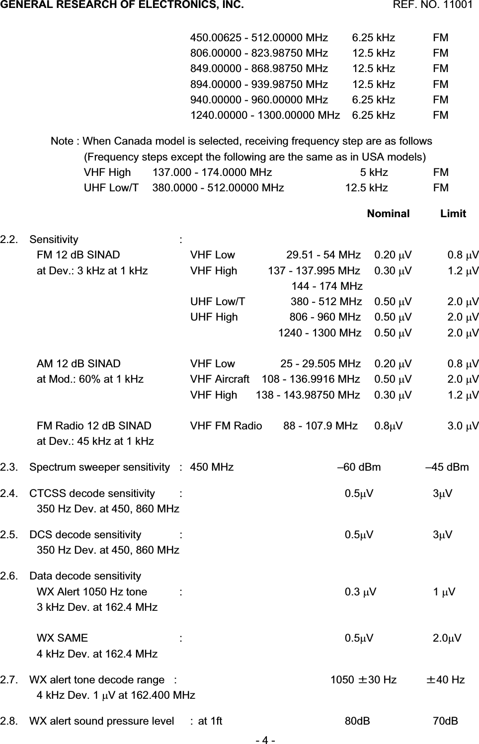 GENERAL RESEARCH OF ELECTRONICS, INC.  REF. NO. 11001- 4 -     450.00625 - 512.00000 MHz    6.25 kHz  FM     806.00000 - 823.98750 MHz    12.5 kHz  FM     849.00000 - 868.98750 MHz    12.5 kHz  FM     894.00000 - 939.98750 MHz    12.5 kHz  FM     940.00000 - 960.00000 MHz    6.25 kHz  FM     1240.00000 - 1300.00000 MHz    6.25 kHz  FM        Note : When Canada model is selected, receiving frequency step are as follows                   (Frequency steps except the following are the same as in USA models)                   VHF High  137.000 - 174.0000 MHz       5 kHz    FM                   UHF Low/T  380.0000 - 512.00000 MHz  12.5 kHz  FM     Nominal  Limit2.2. Sensitivity  :  FM 12 dB SINAD    VHF Low                 29.51 - 54 MHz  0.20 PV 0.8 PVat Dev.: 3 kHz at 1 kHz    VHF High          137 - 137.995 MHz  0.30 PV 1.2 PV                                       144 - 174 MHz     UHF Low/T               380 - 512 MHz  0.50 PV 2.0 PV    UHF High                 806 - 960 MHz  0.50 PV 2.0 PV                                 1240 - 1300 MHz  0.50 PV 2.0 PVAM 12 dB SINAD    VHF Low               25 - 29.505 MHz  0.20 PV 0.8 PVat Mod.: 60% at 1 kHz    VHF Aircraft    108 - 136.9916 MHz  0.50 PV 2.0 PV    VHF High      138 - 143.98750 MHz  0.30 PV 1.2 PVFM Radio 12 dB SINAD    VHF FM Radio       88 - 107.9 MHz  0.8PV 3.0 PVat Dev.: 45 kHz at 1 kHz 2.3.  Spectrum sweeper sensitivity  :  450 MHz  &ndash;60 dBm  &ndash;45 dBm 2.4.  CTCSS decode sensitivity  :    0.5PV 3PV350 Hz Dev. at 450, 860 MHz 2.5.  DCS decode sensitivity  :    0.5PV 3PV350 Hz Dev. at 450, 860 MHz 2.6.  Data decode sensitivity WX Alert 1050 Hz tone  :    0.3 PV 1 PV3 kHz Dev. at 162.4 MHz WX SAME  :    0.5PV 2.0PV4 kHz Dev. at 162.4 MHz 2.7.  WX alert tone decode range  :    1050 㼼30 Hz  㼼40 Hz 4 kHz Dev. 1 PV at 162.400 MHz 2.8.  WX alert sound pressure level  :  at 1ft  80dB  70dB 