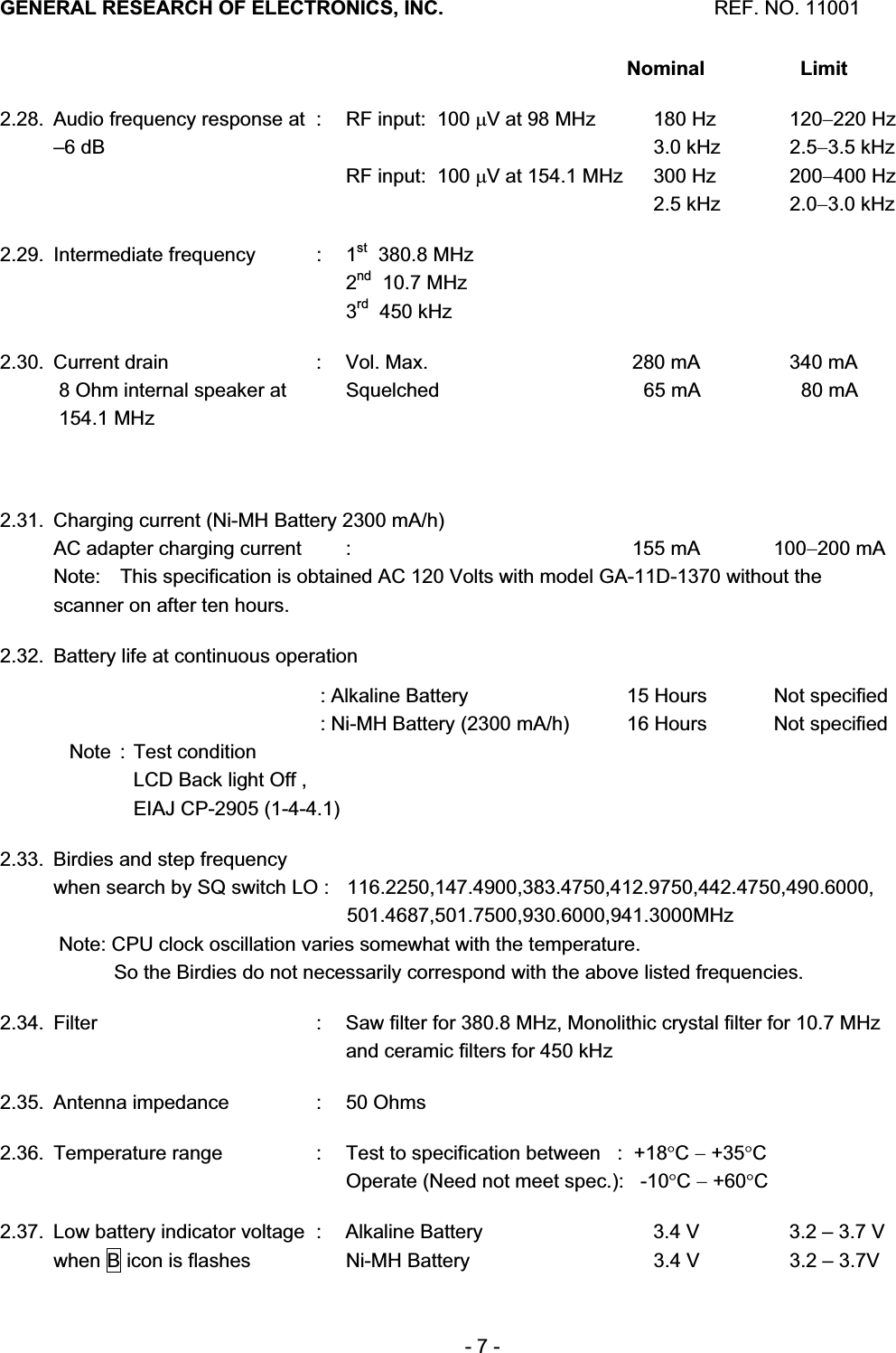 GENERAL RESEARCH OF ELECTRONICS, INC.  REF. NO. 11001- 7 -          Nominal Limit2.28.  Audio frequency response at  :  RF input:  100 PV at 98 MHz  180 Hz  120220 Hz &ndash;6 dB        3.0 kHz  2.53.5 kHz      RF input:  100 PV at 154.1 MHz  300 Hz  200400 Hz               2.5 kHz  2.03.0 kHz 2.29. Intermediate frequency  :  1st  380.8 MHz      2nd  10.7 MHz      3rd  450 kHz 2.30.  Current drain   :  Vol. Max.  280 mA  340 mA  8 Ohm internal speaker at    Squelched     65 mA    80 mA  154.1 MHz     2.31.  Charging current (Ni-MH Battery 2300 mA/h) AC adapter charging current  :  155 mA  100200 mA Note:   This specification is obtained AC 120 Volts with model GA-11D-1370 without the scanner on after ten hours. 2.32.  Battery life at continuous operation       : Alkaline Battery  15 Hours  Not specified       : Ni-MH Battery (2300 mA/h)  16 Hours  Not specified Note : Test condition     LCD Back light Off ,      EIAJ CP-2905 (1-4-4.1) 2.33.  Birdies and step frequency   when search by SQ switch LO :  116.2250,147.4900,383.4750,412.9750,442.4750,490.6000,     501.4687,501.7500,930.6000,941.3000MHz  Note: CPU clock oscillation varies somewhat with the temperature.            So the Birdies do not necessarily correspond with the above listed frequencies. 2.34.  Filter   :  Saw filter for 380.8 MHz, Monolithic crystal filter for 10.7 MHz      and ceramic filters for 450 kHz 2.35.  Antenna impedance :  50 Ohms 2.36.  Temperature range  :  Test to specification between   :  +18qC +35qC     Operate (Need not meet spec.):   -10qC +60qC2.37.  Low battery indicator voltage  :  Alkaline Battery   3.4 V  3.2 &ndash; 3.7 V when B icon is flashes    Ni-MH Battery  3.4 V  3.2 &ndash; 3.7V 