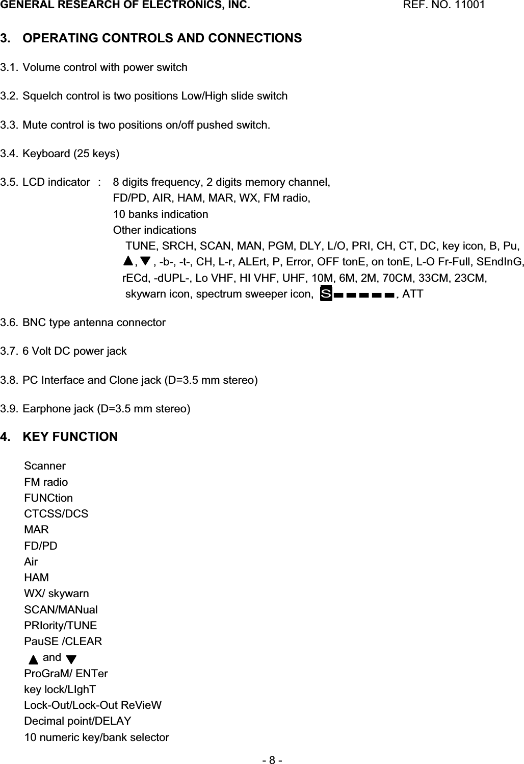 GENERAL RESEARCH OF ELECTRONICS, INC.  REF. NO. 11001- 8 - 3.  OPERATING CONTROLS AND CONNECTIONS 3.1. Volume control with power switch 3.2. Squelch control is two positions Low/High slide switch 3.3. Mute control is two positions on/off pushed switch. 3.4. Keyboard (25 keys) 3.5. LCD indicator  :  8 digits frequency, 2 digits memory channel, FD/PD, AIR, HAM, MAR, WX, FM radio,  10 banks indication Other indications     TUNE, SRCH, SCAN, MAN, PGM, DLY, L/O, PRI, CH, CT, DC, key icon, B, Pu,        ,     , -b-, -t-, CH, L-r, ALErt, P, Error, OFF tonE, on tonE, L-O Fr-Full, SEndInG,     rECd, -dUPL-, Lo VHF, HI VHF, UHF, 10M, 6M, 2M, 70CM, 33CM, 23CM,     skywarn icon, spectrum sweeper icon,  S䕔䕔䕔䕔䕔, ATT 3.6. BNC type antenna connector 3.7. 6 Volt DC power jack 3.8. PC Interface and Clone jack (D=3.5 mm stereo) 3.9. Earphone jack (D=3.5 mm stereo) 4. KEY FUNCTION Scanner FM radio FUNCtion CTCSS/DCSMARFD/PDAirHAMWX/ skywarn  SCAN/MANualPRIority/TUNE PauSE /CLEAR       and       ProGraM/ ENTer key lock/LIghT Lock-Out/Lock-Out ReVieW Decimal point/DELAY 10 numeric key/bank selector 