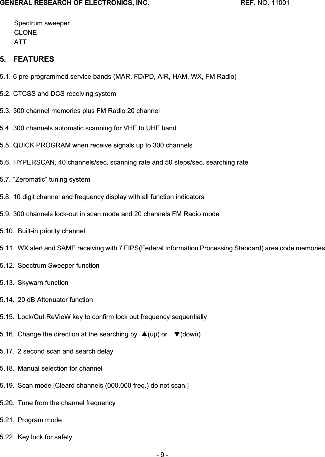 GENERAL RESEARCH OF ELECTRONICS, INC.  REF. NO. 11001- 9 - Spectrum sweeper CLONE ATT5. FEATURES 5.1. 6 pre-programmed service bands (MAR, FD/PD, AIR, HAM, WX, FM Radio)5.2. CTCSS and DCS receiving system 5.3. 300 channel memories plus FM Radio 20 channel 5.4. 300 channels automatic scanning for VHF to UHF band 5.5. QUICK PROGRAM when receive signals up to 300 channels 5.6. HYPERSCAN, 40 channels/sec. scanning rate and 50 steps/sec. searching rate 5.7. &ldquo;Zeromatic&rdquo; tuning system 5.8. 10 digit channel and frequency display with all function indicators 5.9. 300 channels lock-out in scan mode and 20 channels FM Radio mode 5.10.  Built-in priority channel 5.11.  WX alert and SAME receiving with 7 FIPS(Federal Information Processing Standard) area code memories 5.12.  Spectrum Sweeper function 5.13. Skywarn function 5.14.  20 dB Attenuator function 5.15.  Lock/Out ReVieW key to confirm lock out frequency sequentially 5.16.  Change the direction at the searching by  䕦(up) or 㻌䕰(down) 5.17.  2 second scan and search delay 5.18.  Manual selection for channel 5.19.  Scan mode [Cleard channels (000.000 freq.) do not scan.] 5.20.  Tune from the channel frequency 5.21. Program mode 5.22.  Key lock for safety 