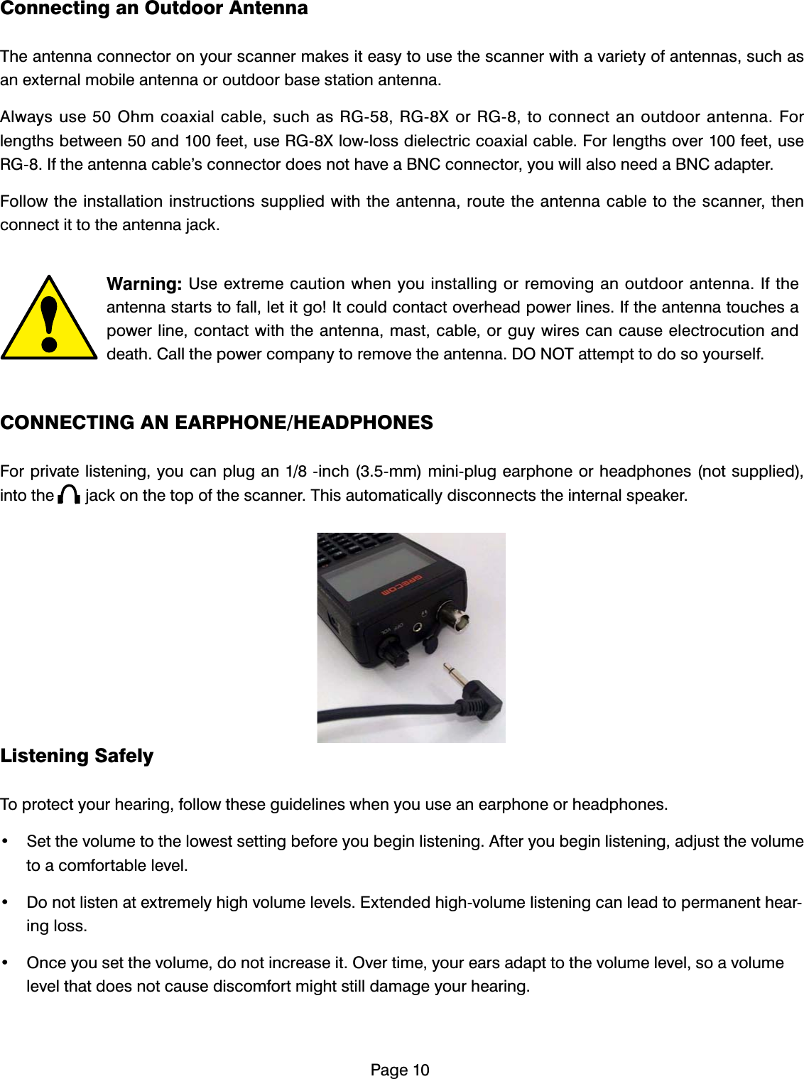 3DJH&amp;RQQHFWLQJDQ2XWGRRU$QWHQQD7KHDQWHQQDFRQQHFWRURQ\RXUVFDQQHUPDNHVLWHDV\WRXVHWKHVFDQQHUZLWKDYDULHW\RIDQWHQQDVVXFKDVDQH[WHUQDOPRELOHDQWHQQDRURXWGRRUEDVHVWDWLRQDQWHQQD$OZD\VXVH2KPFRD[LDOFDEOHVXFKDV5*5*;RU5*WRFRQQHFWDQRXWGRRUDQWHQQD)RUOHQJWKVEHWZHHQDQGIHHWXVH5*;ORZORVVGLHOHFWULFFRD[LDOFDEOH)RUOHQJWKVRYHUIHHWXVH5*,IWKHDQWHQQDFDEOH&middot;VFRQQHFWRUGRHVQRWKDYHD%1&amp;FRQQHFWRU\RXZLOODOVRQHHGD%1&amp;DGDSWHU)ROORZWKHLQVWDOODWLRQLQVWUXFWLRQVVXSSOLHGZLWKWKHDQWHQQDURXWHWKHDQWHQQDFDEOHWRWKHVFDQQHUWKHQFRQQHFWLWWRWKHDQWHQQDMDFN:DUQLQJ8VHH[WUHPHFDXWLRQZKHQ\RXLQVWDOOLQJRUUHPRYLQJDQRXWGRRUDQWHQQD,IWKHDQWHQQDVWDUWVWRIDOOOHWLWJR,WFRXOGFRQWDFWRYHUKHDGSRZHUOLQHV,IWKHDQWHQQDWRXFKHVDSRZHUOLQHFRQWDFWZLWKWKHDQWHQQDPDVWFDEOHRUJX\ZLUHVFDQFDXVHHOHFWURFXWLRQDQGGHDWK&amp;DOOWKHSRZHUFRPSDQ\WRUHPRYHWKHDQWHQQD'2127DWWHPSWWRGRVR\RXUVHOI&amp;211(&amp;7,1*$1($53+21(+($'3+21(6)RUSULYDWHOLVWHQLQJ\RXFDQSOXJDQLQFKPPPLQLSOXJHDUSKRQHRUKHDGSKRQHVQRWVXSSOLHGLQWRWKHMDFNRQWKHWRSRIWKHVFDQQHU7KLVDXWRPDWLFDOO\GLVFRQQHFWVWKHLQWHUQDOVSHDNHU/LVWHQLQJ6DIHO\7RSURWHFW\RXUKHDULQJIROORZWKHVHJXLGHOLQHVZKHQ\RXXVHDQHDUSKRQHRUKHDGSKRQHV 6HWWKHYROXPHWRWKHORZHVWVHWWLQJEHIRUH\RXEHJLQOLVWHQLQJ$IWHU\RXEHJLQOLVWHQLQJDGMXVWWKHYROXPHWRDFRPIRUWDEOHOHYHO 'RQRWOLVWHQDWH[WUHPHO\KLJKYROXPHOHYHOV([WHQGHGKLJKYROXPHOLVWHQLQJFDQOHDGWRSHUPDQHQWKHDULQJORVV 2QFH\RXVHWWKHYROXPHGRQRWLQFUHDVHLW2YHUWLPH\RXUHDUVDGDSWWRWKHYROXPHOHYHOVRDYROXPHOHYHOWKDWGRHVQRWFDXVHGLVFRPIRUWPLJKWVWLOOGDPDJH\RXUKHDULQJ