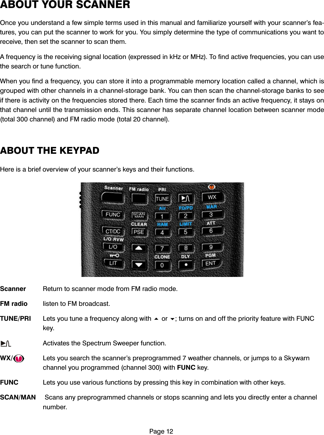 3DJH$%287<2856&amp;$11(52QFH\RXXQGHUVWDQGDIHZVLPSOHWHUPVXVHGLQWKLVPDQXDODQGIDPLOLDUL]H\RXUVHOIZLWK\RXUVFDQQHU&middot;VIHDWXUHV\RXFDQSXWWKHVFDQQHUWRZRUNIRU\RX<RXVLPSO\GHWHUPLQHWKHW\SHRIFRPPXQLFDWLRQV\RXZDQWWRUHFHLYHWKHQVHWWKHVFDQQHUWRVFDQWKHP$IUHTXHQF\LVWKHUHFHLYLQJVLJQDOORFDWLRQH[SUHVVHGLQN+]RU0+]7RILQGDFWLYHIUHTXHQFLHV\RXFDQXVHWKHVHDUFKRUWXQHIXQFWLRQ:KHQ\RXILQGDIUHTXHQF\\RXFDQVWRUHLWLQWRDSURJUDPPDEOHPHPRU\ORFDWLRQFDOOHGDFKDQQHOZKLFKLVJURXSHGZLWKRWKHUFKDQQHOVLQDFKDQQHOVWRUDJHEDQN<RXFDQWKHQVFDQWKHFKDQQHOVWRUDJHEDQNVWRVHHLIWKHUHLVDFWLYLW\RQWKHIUHTXHQFLHVVWRUHGWKHUH(DFKWLPHWKHVFDQQHUILQGVDQDFWLYHIUHTXHQF\LWVWD\VRQWKDWFKDQQHOXQWLOWKHWUDQVPLVVLRQHQGV7KLVVFDQQHUKDVVHSDUDWHFKDQQHOORFDWLRQEHWZHHQVFDQQHUPRGHWRWDOFKDQQHODQG)0UDGLRPRGHWRWDOFKDQQHO$%2877+(.(<3$'+HUHLVDEULHIRYHUYLHZRI\RXUVFDQQHU&middot;VNH\VDQGWKHLUIXQFWLRQV6FDQQHU 5HWXUQWRVFDQQHUPRGHIURP)0UDGLRPRGH)0UDGLR OLVWHQWR)0EURDGFDVW781(35, /HWV\RXWXQHDIUHTXHQF\DORQJZLWKRUWXUQVRQDQGRIIWKHSULRULW\IHDWXUHZLWK)81&amp;NH\ $FWLYDWHVWKH6SHFWUXP6ZHHSHUIXQFWLRQ:; /HWV\RXVHDUFKWKHVFDQQHU&middot;VSUHSURJUDPPHGZHDWKHUFKDQQHOVRUMXPSVWRD6N\ZDUQFKDQQHO\RXSURJUDPPHGFKDQQHOZLWK)81&amp;NH\)81&amp; /HWV\RXXVHYDULRXVIXQFWLRQVE\SUHVVLQJWKLVNH\LQFRPELQDWLRQZLWKRWKHUNH\V6&amp;$10$1 6FDQVDQ\SUHSURJUDPPHGFKDQQHOVRUVWRSVVFDQQLQJDQGOHWV\RXGLUHFWO\HQWHUDFKDQQHOQXPEHU