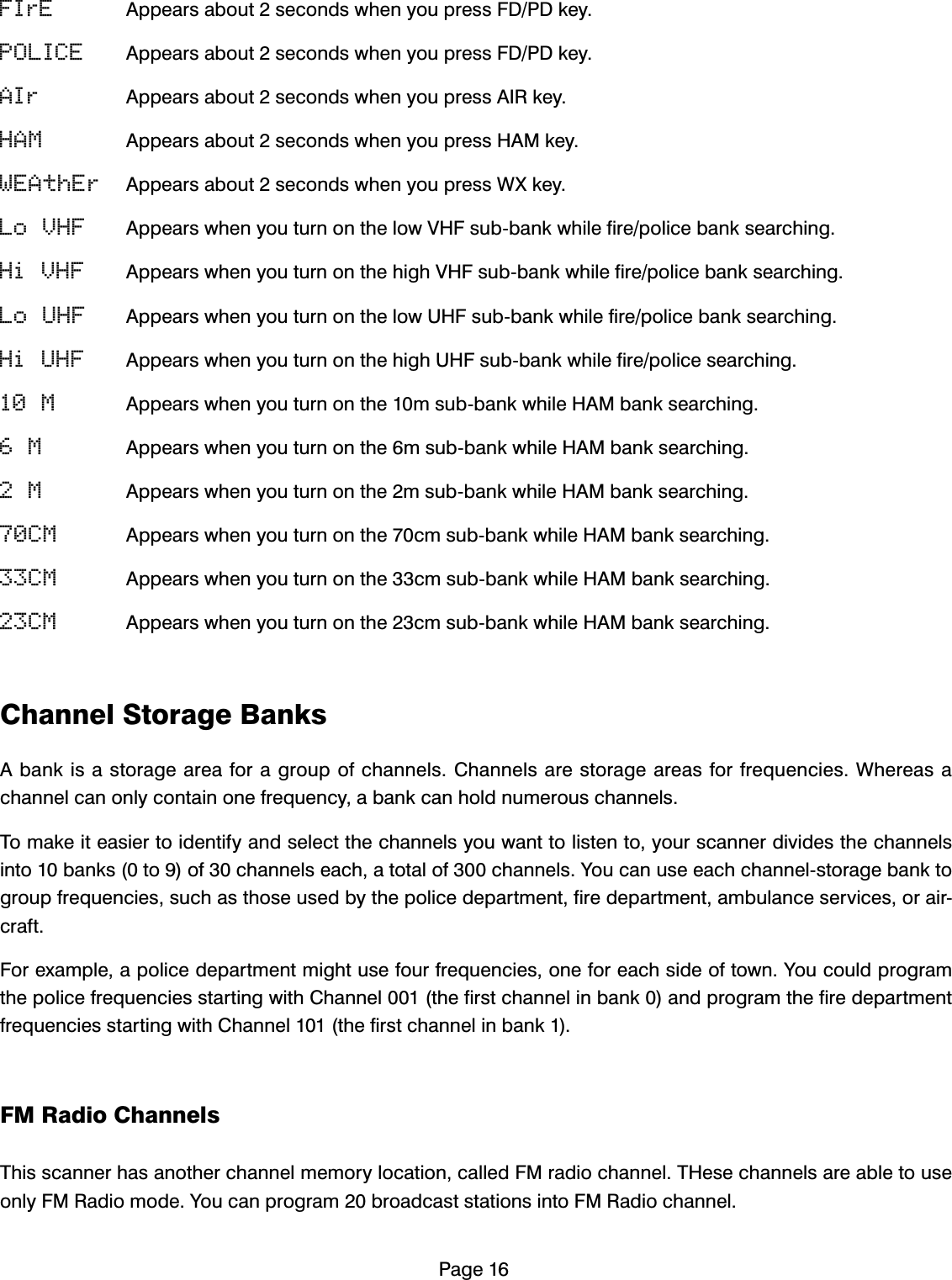 3DJHFIrE $SSHDUVDERXWVHFRQGVZKHQ\RXSUHVV)'3'NH\POLICE $SSHDUVDERXWVHFRQGVZKHQ\RXSUHVV)'3'NH\AIr $SSHDUVDERXWVHFRQGVZKHQ\RXSUHVV$,5NH\HAM $SSHDUVDERXWVHFRQGVZKHQ\RXSUHVV+$0NH\WEAthEr $SSHDUVDERXWVHFRQGVZKHQ\RXSUHVV:;NH\Lo VHF $SSHDUVZKHQ\RXWXUQRQWKHORZ9+)VXEEDQNZKLOHILUHSROLFHEDQNVHDUFKLQJHi VHF $SSHDUVZKHQ\RXWXUQRQWKHKLJK9+)VXEEDQNZKLOHILUHSROLFHEDQNVHDUFKLQJLo UHF $SSHDUVZKHQ\RXWXUQRQWKHORZ8+)VXEEDQNZKLOHILUHSROLFHEDQNVHDUFKLQJHi UHF $SSHDUVZKHQ\RXWXUQRQWKHKLJK8+)VXEEDQNZKLOHILUHSROLFHVHDUFKLQJ10 M $SSHDUVZKHQ\RXWXUQRQWKHPVXEEDQNZKLOH+$0EDQNVHDUFKLQJ6 M $SSHDUVZKHQ\RXWXUQRQWKHPVXEEDQNZKLOH+$0EDQNVHDUFKLQJ2 M $SSHDUVZKHQ\RXWXUQRQWKHPVXEEDQNZKLOH+$0EDQNVHDUFKLQJ70CM $SSHDUVZKHQ\RXWXUQRQWKHFPVXEEDQNZKLOH+$0EDQNVHDUFKLQJ33CM $SSHDUVZKHQ\RXWXUQRQWKHFPVXEEDQNZKLOH+$0EDQNVHDUFKLQJ23CM $SSHDUVZKHQ\RXWXUQRQWKHFPVXEEDQNZKLOH+$0EDQNVHDUFKLQJ&amp;KDQQHO6WRUDJH%DQNV$EDQNLVDVWRUDJHDUHDIRUDJURXSRIFKDQQHOV&amp;KDQQHOVDUHVWRUDJHDUHDVIRUIUHTXHQFLHV:KHUHDVDFKDQQHOFDQRQO\FRQWDLQRQHIUHTXHQF\DEDQNFDQKROGQXPHURXVFKDQQHOV7RPDNHLWHDVLHUWRLGHQWLI\DQGVHOHFWWKHFKDQQHOV\RXZDQWWROLVWHQWR\RXUVFDQQHUGLYLGHVWKHFKDQQHOVLQWREDQNVWRRIFKDQQHOVHDFKDWRWDORIFKDQQHOV<RXFDQXVHHDFKFKDQQHOVWRUDJHEDQNWRJURXSIUHTXHQFLHVVXFKDVWKRVHXVHGE\WKHSROLFHGHSDUWPHQWILUHGHSDUWPHQWDPEXODQFHVHUYLFHVRUDLUFUDIW)RUH[DPSOHDSROLFHGHSDUWPHQWPLJKWXVHIRXUIUHTXHQFLHVRQHIRUHDFKVLGHRIWRZQ<RXFRXOGSURJUDPWKHSROLFHIUHTXHQFLHVVWDUWLQJZLWK&amp;KDQQHOWKHILUVWFKDQQHOLQEDQNDQGSURJUDPWKHILUHGHSDUWPHQWIUHTXHQFLHVVWDUWLQJZLWK&amp;KDQQHOWKHILUVWFKDQQHOLQEDQN)05DGLR&amp;KDQQHOV7KLVVFDQQHUKDVDQRWKHUFKDQQHOPHPRU\ORFDWLRQFDOOHG)0UDGLRFKDQQHO7+HVHFKDQQHOVDUHDEOHWRXVHRQO\)05DGLRPRGH<RXFDQSURJUDPEURDGFDVWVWDWLRQVLQWR)05DGLRFKDQQHO