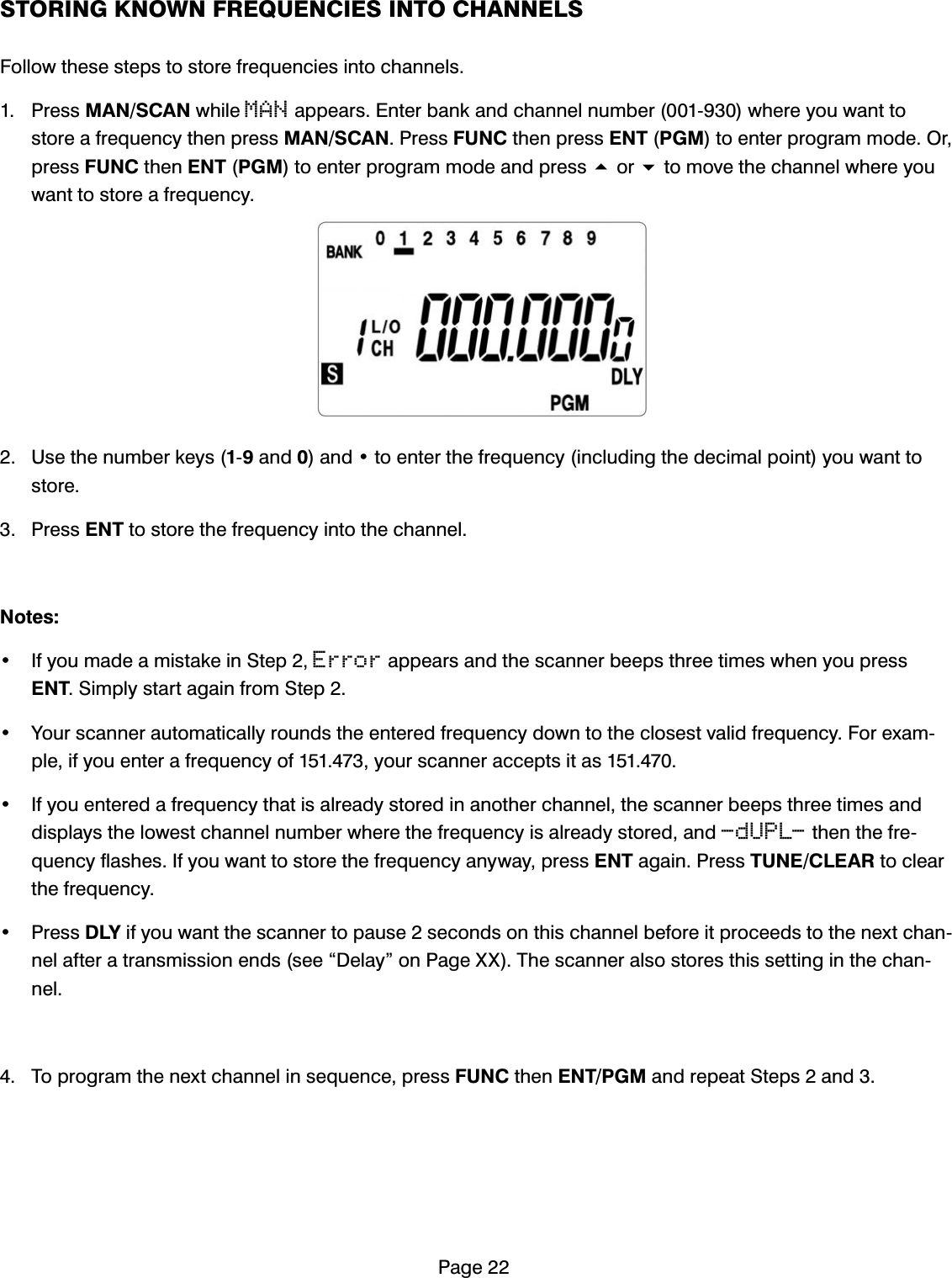 3DJH6725,1*.12:1)5(48(1&amp;,(6,172&amp;+$11(/6)ROORZWKHVHVWHSVWRVWRUHIUHTXHQFLHVLQWRFKDQQHOV 3UHVV0$16&amp;$1ZKLOHMANDSSHDUV(QWHUEDQNDQGFKDQQHOQXPEHUZKHUH\RXZDQWWRVWRUHDIUHTXHQF\WKHQSUHVV0$16&amp;$13UHVV)81&amp;WKHQSUHVV(173*0WRHQWHUSURJUDPPRGH2USUHVV)81&amp;WKHQ(173*0WRHQWHUSURJUDPPRGHDQGSUHVVRUWRPRYHWKHFKDQQHOZKHUH\RXZDQWWRVWRUHDIUHTXHQF\ 8VHWKHQXPEHUNH\VDQGDQGWRHQWHUWKHIUHTXHQF\LQFOXGLQJWKHGHFLPDOSRLQW\RXZDQWWRVWRUH 3UHVV(17WRVWRUHWKHIUHTXHQF\LQWRWKHFKDQQHO1RWHV ,I\RXPDGHDPLVWDNHLQ6WHSErrorDSSHDUVDQGWKHVFDQQHUEHHSVWKUHHWLPHVZKHQ\RXSUHVV(176LPSO\VWDUWDJDLQIURP6WHS <RXUVFDQQHUDXWRPDWLFDOO\URXQGVWKHHQWHUHGIUHTXHQF\GRZQWRWKHFORVHVWYDOLGIUHTXHQF\)RUH[DPSOHLI\RXHQWHUDIUHTXHQF\RI\RXUVFDQQHUDFFHSWVLWDV ,I\RXHQWHUHGDIUHTXHQF\WKDWLVDOUHDG\VWRUHGLQDQRWKHUFKDQQHOWKHVFDQQHUEHHSVWKUHHWLPHVDQGGLVSOD\VWKHORZHVWFKDQQHOQXPEHUZKHUHWKHIUHTXHQF\LVDOUHDG\VWRUHGDQG-dUPL-WKHQWKHIUHTXHQF\IODVKHV,I\RXZDQWWRVWRUHWKHIUHTXHQF\DQ\ZD\SUHVV(17DJDLQ3UHVV781(&amp;/($5WRFOHDUWKHIUHTXHQF\ 3UHVV'/<LI\RXZDQWWKHVFDQQHUWRSDXVHVHFRQGVRQWKLVFKDQQHOEHIRUHLWSURFHHGVWRWKHQH[WFKDQQHODIWHUDWUDQVPLVVLRQHQGVVHH&acute;'HOD\&micro;RQ3DJH;;7KHVFDQQHUDOVRVWRUHVWKLVVHWWLQJLQWKHFKDQQHO 7RSURJUDPWKHQH[WFKDQQHOLQVHTXHQFHSUHVV)81&amp;WKHQ(173*0DQGUHSHDW6WHSVDQG