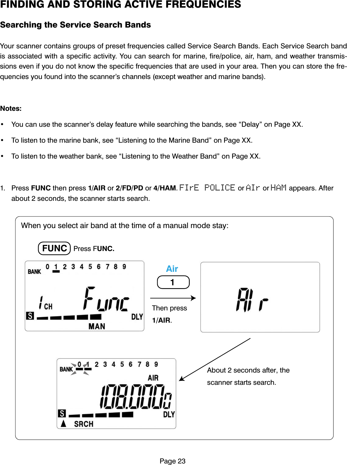 3DJH),1',1*$1'6725,1*$&amp;7,9()5(48(1&amp;,(66HDUFKLQJWKH6HUYLFH6HDUFK%DQGV<RXUVFDQQHUFRQWDLQVJURXSVRISUHVHWIUHTXHQFLHVFDOOHG6HUYLFH6HDUFK%DQGV(DFK6HUYLFH6HDUFKEDQGLVDVVRFLDWHGZLWKDVSHFLILFDFWLYLW\<RXFDQVHDUFKIRUPDULQHILUHSROLFHDLUKDPDQGZHDWKHUWUDQVPLVVLRQVHYHQLI\RXGRQRWNQRZWKHVSHFLILFIUHTXHQFLHVWKDWDUHXVHGLQ\RXUDUHD7KHQ\RXFDQVWRUHWKHIUHTXHQFLHV\RXIRXQGLQWRWKHVFDQQHU&middot;VFKDQQHOVH[FHSWZHDWKHUDQGPDULQHEDQGV1RWHV <RXFDQXVHWKHVFDQQHU&middot;VGHOD\IHDWXUHZKLOHVHDUFKLQJWKHEDQGVVHH&acute;'HOD\&micro;RQ3DJH;; 7ROLVWHQWRWKHPDULQHEDQNVHH&acute;/LVWHQLQJWRWKH0DULQH%DQG&micro;RQ3DJH;; 7ROLVWHQWRWKHZHDWKHUEDQNVHH&acute;/LVWHQLQJWRWKH:HDWKHU%DQG&micro;RQ3DJH;; 3UHVV)81&amp;WKHQSUHVV$,5RU)'3'RU+$0FIrE POLICERUAIrRUHAMDSSHDUV$IWHUDERXWVHFRQGVWKHVFDQQHUVWDUWVVHDUFK3UHVV)81&amp;)81&amp;$LU7KHQSUHVV$,5:KHQ\RXVHOHFWDLUEDQGDWWKHWLPHRIDPDQXDOPRGHVWD\$ERXWVHFRQGVDIWHUWKHVFDQQHUVWDUWVVHDUFK