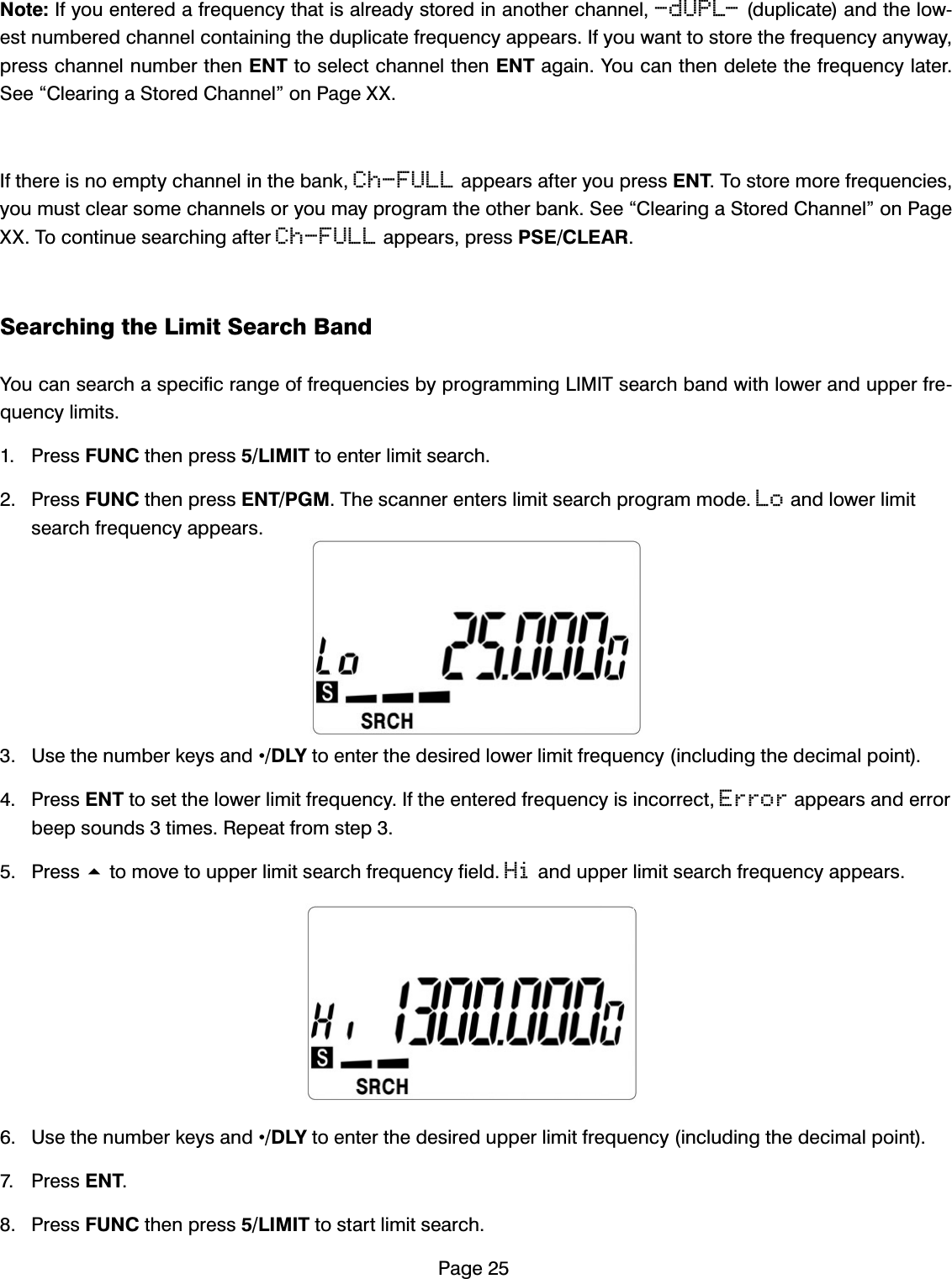 3DJH1RWH,I\RXHQWHUHGDIUHTXHQF\WKDWLVDOUHDG\VWRUHGLQDQRWKHUFKDQQHO-dUPL-GXSOLFDWHDQGWKHORZHVWQXPEHUHGFKDQQHOFRQWDLQLQJWKHGXSOLFDWHIUHTXHQF\DSSHDUV,I\RXZDQWWRVWRUHWKHIUHTXHQF\DQ\ZD\SUHVVFKDQQHOQXPEHUWKHQ(17WRVHOHFWFKDQQHOWKHQ(17DJDLQ<RXFDQWKHQGHOHWHWKHIUHTXHQF\ODWHU6HH&acute;&amp;OHDULQJD6WRUHG&amp;KDQQHO&micro;RQ3DJH;;,IWKHUHLVQRHPSW\FKDQQHOLQWKHEDQNCh-FULLDSSHDUVDIWHU\RXSUHVV(177RVWRUHPRUHIUHTXHQFLHV\RXPXVWFOHDUVRPHFKDQQHOVRU\RXPD\SURJUDPWKHRWKHUEDQN6HH&acute;&amp;OHDULQJD6WRUHG&amp;KDQQHO&micro;RQ3DJH;;7RFRQWLQXHVHDUFKLQJDIWHUCh-FULLDSSHDUVSUHVV36(&amp;/($56HDUFKLQJWKH/LPLW6HDUFK%DQG<RXFDQVHDUFKDVSHFLILFUDQJHRIIUHTXHQFLHVE\SURJUDPPLQJ/,0,7VHDUFKEDQGZLWKORZHUDQGXSSHUIUHTXHQF\OLPLWV 3UHVV)81&amp;WKHQSUHVV/,0,7WRHQWHUOLPLWVHDUFK 3UHVV)81&amp;WKHQSUHVV(173*07KHVFDQQHUHQWHUVOLPLWVHDUFKSURJUDPPRGHLoDQGORZHUOLPLWVHDUFKIUHTXHQF\DSSHDUV 8VHWKHQXPEHUNH\VDQG&bull;'/<WRHQWHUWKHGHVLUHGORZHUOLPLWIUHTXHQF\LQFOXGLQJWKHGHFLPDOSRLQW 3UHVV(17WRVHWWKHORZHUOLPLWIUHTXHQF\,IWKHHQWHUHGIUHTXHQF\LVLQFRUUHFWErrorDSSHDUVDQGHUURUEHHSVRXQGVWLPHV5HSHDWIURPVWHS 3UHVVWRPRYHWRXSSHUOLPLWVHDUFKIUHTXHQF\ILHOGHiDQGXSSHUOLPLWVHDUFKIUHTXHQF\DSSHDUV 8VHWKHQXPEHUNH\VDQG&bull;'/<WRHQWHUWKHGHVLUHGXSSHUOLPLWIUHTXHQF\LQFOXGLQJWKHGHFLPDOSRLQW 3UHVV(17 3UHVV)81&amp;WKHQSUHVV/,0,7WRVWDUWOLPLWVHDUFK