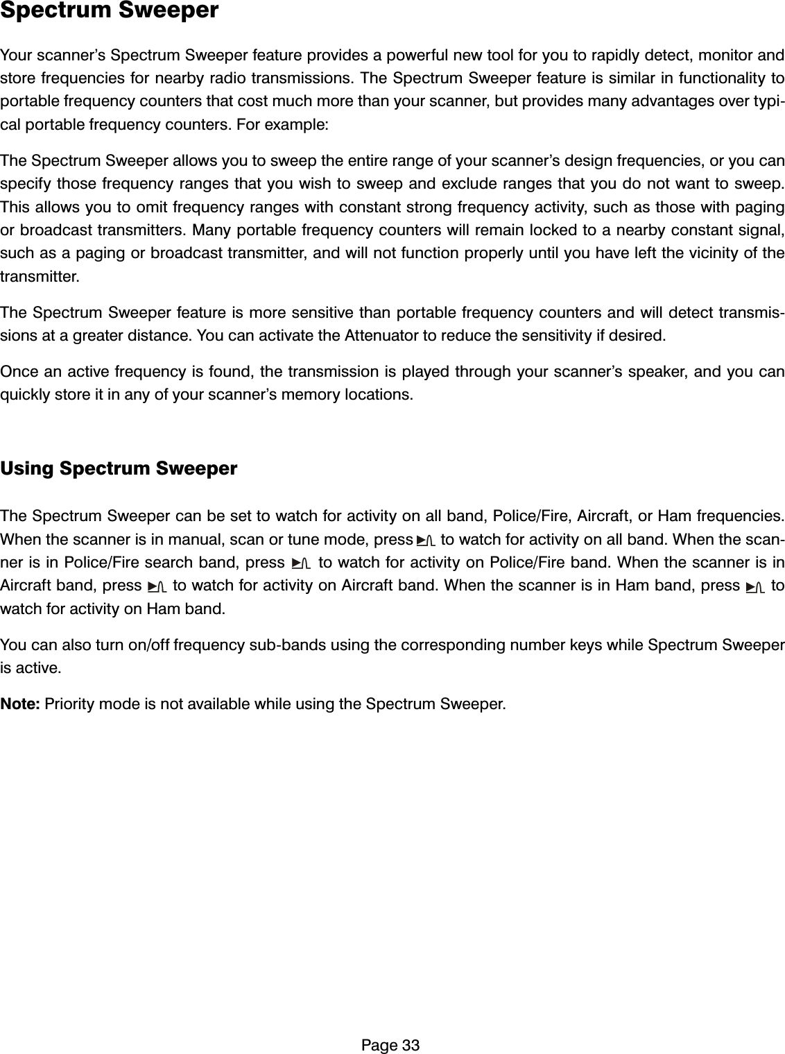 3DJH6SHFWUXP6ZHHSHU<RXUVFDQQHU&middot;V6SHFWUXP6ZHHSHUIHDWXUHSURYLGHVDSRZHUIXOQHZWRROIRU\RXWRUDSLGO\GHWHFWPRQLWRUDQGVWRUHIUHTXHQFLHVIRUQHDUE\UDGLRWUDQVPLVVLRQV7KH6SHFWUXP6ZHHSHUIHDWXUHLVVLPLODULQIXQFWLRQDOLW\WRSRUWDEOHIUHTXHQF\FRXQWHUVWKDWFRVWPXFKPRUHWKDQ\RXUVFDQQHUEXWSURYLGHVPDQ\DGYDQWDJHVRYHUW\SLFDOSRUWDEOHIUHTXHQF\FRXQWHUV)RUH[DPSOH7KH6SHFWUXP6ZHHSHUDOORZV\RXWRVZHHSWKHHQWLUHUDQJHRI\RXUVFDQQHU&middot;VGHVLJQIUHTXHQFLHVRU\RXFDQVSHFLI\WKRVHIUHTXHQF\UDQJHVWKDW\RXZLVKWRVZHHSDQGH[FOXGHUDQJHVWKDW\RXGRQRWZDQWWRVZHHS7KLVDOORZV\RXWRRPLWIUHTXHQF\UDQJHVZLWKFRQVWDQWVWURQJIUHTXHQF\DFWLYLW\VXFKDVWKRVHZLWKSDJLQJRUEURDGFDVWWUDQVPLWWHUV0DQ\SRUWDEOHIUHTXHQF\FRXQWHUVZLOOUHPDLQORFNHGWRDQHDUE\FRQVWDQWVLJQDOVXFKDVDSDJLQJRUEURDGFDVWWUDQVPLWWHUDQGZLOOQRWIXQFWLRQSURSHUO\XQWLO\RXKDYHOHIWWKHYLFLQLW\RIWKHWUDQVPLWWHU7KH6SHFWUXP6ZHHSHUIHDWXUHLVPRUHVHQVLWLYHWKDQSRUWDEOHIUHTXHQF\FRXQWHUVDQGZLOOGHWHFWWUDQVPLVVLRQVDWDJUHDWHUGLVWDQFH<RXFDQDFWLYDWHWKH$WWHQXDWRUWRUHGXFHWKHVHQVLWLYLW\LIGHVLUHG2QFHDQDFWLYHIUHTXHQF\LVIRXQGWKHWUDQVPLVVLRQLVSOD\HGWKURXJK\RXUVFDQQHU&middot;VVSHDNHUDQG\RXFDQTXLFNO\VWRUHLWLQDQ\RI\RXUVFDQQHU&middot;VPHPRU\ORFDWLRQV8VLQJ6SHFWUXP6ZHHSHU7KH6SHFWUXP6ZHHSHUFDQEHVHWWRZDWFKIRUDFWLYLW\RQDOOEDQG3ROLFH)LUH$LUFUDIWRU+DPIUHTXHQFLHV:KHQWKHVFDQQHULVLQPDQXDOVFDQRUWXQHPRGHSUHVVWRZDWFKIRUDFWLYLW\RQDOOEDQG:KHQWKHVFDQQHULVLQ3ROLFH)LUHVHDUFKEDQGSUHVVWRZDWFKIRUDFWLYLW\RQ3ROLFH)LUHEDQG:KHQWKHVFDQQHULVLQ$LUFUDIWEDQGSUHVVWRZDWFKIRUDFWLYLW\RQ$LUFUDIWEDQG:KHQWKHVFDQQHULVLQ+DPEDQGSUHVVWRZDWFKIRUDFWLYLW\RQ+DPEDQG<RXFDQDOVRWXUQRQRIIIUHTXHQF\VXEEDQGVXVLQJWKHFRUUHVSRQGLQJQXPEHUNH\VZKLOH6SHFWUXP6ZHHSHULVDFWLYH1RWH3ULRULW\PRGHLVQRWDYDLODEOHZKLOHXVLQJWKH6SHFWUXP6ZHHSHU