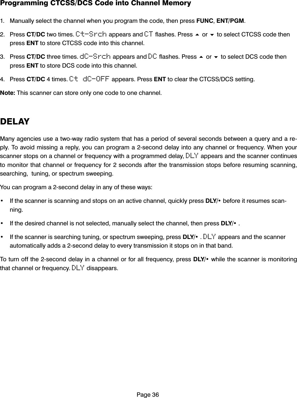 3DJH3URJUDPPLQJ&amp;7&amp;66'&amp;6&amp;RGHLQWR&amp;KDQQHO0HPRU\ 0DQXDOO\VHOHFWWKHFKDQQHOZKHQ\RXSURJUDPWKHFRGHWKHQSUHVV)81&amp;(173*0 3UHVV&amp;7'&amp;WZRWLPHVCt-SrchDSSHDUVDQGCTIODVKHV3UHVVRUWRVHOHFW&amp;7&amp;66FRGHWKHQSUHVV(17WRVWRUH&amp;7&amp;66FRGHLQWRWKLVFKDQQHO 3UHVV&amp;7'&amp;WKUHHWLPHVdC-SrchDSSHDUVDQGDCIODVKHV3UHVVRUWRVHOHFW'&amp;6FRGHWKHQSUHVV(17WRVWRUH'&amp;6FRGHLQWRWKLVFKDQQHO 3UHVV&amp;7'&amp;WLPHVCt dC-OFFDSSHDUV3UHVV(17WRFOHDUWKH&amp;7&amp;66'&amp;6VHWWLQJ1RWH7KLVVFDQQHUFDQVWRUHRQO\RQHFRGHWRRQHFKDQQHO'(/$<0DQ\DJHQFLHVXVHDWZRZD\UDGLRV\VWHPWKDWKDVDSHULRGRIVHYHUDOVHFRQGVEHWZHHQDTXHU\DQGDUHSO\7RDYRLGPLVVLQJDUHSO\\RXFDQSURJUDPDVHFRQGGHOD\LQWRDQ\FKDQQHORUIUHTXHQF\:KHQ\RXUVFDQQHUVWRSVRQDFKDQQHORUIUHTXHQF\ZLWKDSURJUDPPHGGHOD\DLYDSSHDUVDQGWKHVFDQQHUFRQWLQXHVWRPRQLWRUWKDWFKDQQHORUIUHTXHQF\IRUVHFRQGVDIWHUWKHWUDQVPLVVLRQVWRSVEHIRUHUHVXPLQJVFDQQLQJVHDUFKLQJWXQLQJRUVSHFWUXPVZHHSLQJ<RXFDQSURJUDPDVHFRQGGHOD\LQDQ\RIWKHVHZD\V ,IWKHVFDQQHULVVFDQQLQJDQGVWRSVRQDQDFWLYHFKDQQHOTXLFNO\SUHVV'/<EHIRUHLWUHVXPHVVFDQQLQJ ,IWKHGHVLUHGFKDQQHOLVQRWVHOHFWHGPDQXDOO\VHOHFWWKHFKDQQHOWKHQSUHVV'/< ,IWKHVFDQQHULVVHDUFKLQJWXQLQJRUVSHFWUXPVZHHSLQJSUHVV'/<DLYDSSHDUVDQGWKHVFDQQHUDXWRPDWLFDOO\DGGVDVHFRQGGHOD\WRHYHU\WUDQVPLVVLRQLWVWRSVRQLQWKDWEDQG7RWXUQRIIWKHVHFRQGGHOD\LQDFKDQQHORUIRUDOOIUHTXHQF\SUHVV'/<ZKLOHWKHVFDQQHULVPRQLWRULQJWKDWFKDQQHORUIUHTXHQF\DLYGLVDSSHDUV