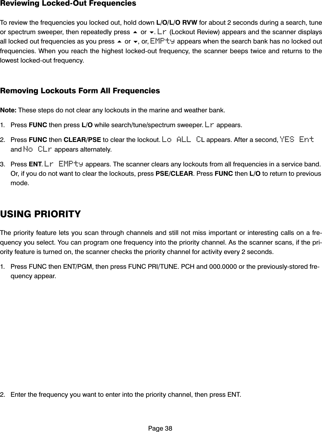 3DJH5HYLHZLQJ/RFNHG2XW)UHTXHQFLHV7RUHYLHZWKHIUHTXHQFLHV\RXORFNHGRXWKROGGRZQ/2/259:IRUDERXWVHFRQGVGXULQJDVHDUFKWXQHRUVSHFWUXPVZHHSHUWKHQUHSHDWHGO\SUHVVRULr/RFNRXW5HYLHZDSSHDUVDQGWKHVFDQQHUGLVSOD\VDOOORFNHGRXWIUHTXHQFLHVDV\RXSUHVVRURUEMPtyDSSHDUVZKHQWKHVHDUFKEDQNKDVQRORFNHGRXWIUHTXHQFLHV:KHQ\RXUHDFKWKHKLJKHVWORFNHGRXWIUHTXHQF\WKHVFDQQHUEHHSVWZLFHDQGUHWXUQVWRWKHORZHVWORFNHGRXWIUHTXHQF\5HPRYLQJ/RFNRXWV)RUP$OO)UHTXHQFLHV1RWH7KHVHVWHSVGRQRWFOHDUDQ\ORFNRXWVLQWKHPDULQHDQGZHDWKHUEDQN 3UHVV)81&amp;WKHQSUHVV/2ZKLOHVHDUFKWXQHVSHFWUXPVZHHSHULrDSSHDUV 3UHVV)81&amp;WKHQ&amp;/($536(WRFOHDUWKHORFNRXWLo ALL C/DSSHDUV$IWHUDVHFRQGYES EntDQGNo CLrDSSHDUVDOWHUQDWHO\ 3UHVV(17Lr EMPtyDSSHDUV7KHVFDQQHUFOHDUVDQ\ORFNRXWVIURPDOOIUHTXHQFLHVLQDVHUYLFHEDQG2ULI\RXGRQRWZDQWWRFOHDUWKHORFNRXWVSUHVV36(&amp;/($53UHVV)81&amp;WKHQ/2WRUHWXUQWRSUHYLRXVPRGH86,1*35,25,7<7KHSULRULW\IHDWXUHOHWV\RXVFDQWKURXJKFKDQQHOVDQGVWLOOQRWPLVVLPSRUWDQWRULQWHUHVWLQJFDOOVRQDIUHTXHQF\\RXVHOHFW<RXFDQSURJUDPRQHIUHTXHQF\LQWRWKHSULRULW\FKDQQHO$VWKHVFDQQHUVFDQVLIWKHSULRULW\IHDWXUHLVWXUQHGRQWKHVFDQQHUFKHFNVWKHSULRULW\FKDQQHOIRUDFWLYLW\HYHU\VHFRQGV 3UHVV)81&amp;WKHQ(173*0WKHQSUHVV)81&amp;35,781(3&amp;+DQGRUWKHSUHYLRXVO\VWRUHGIUHTXHQF\DSSHDU (QWHUWKHIUHTXHQF\\RXZDQWWRHQWHULQWRWKHSULRULW\FKDQQHOWKHQSUHVV(17