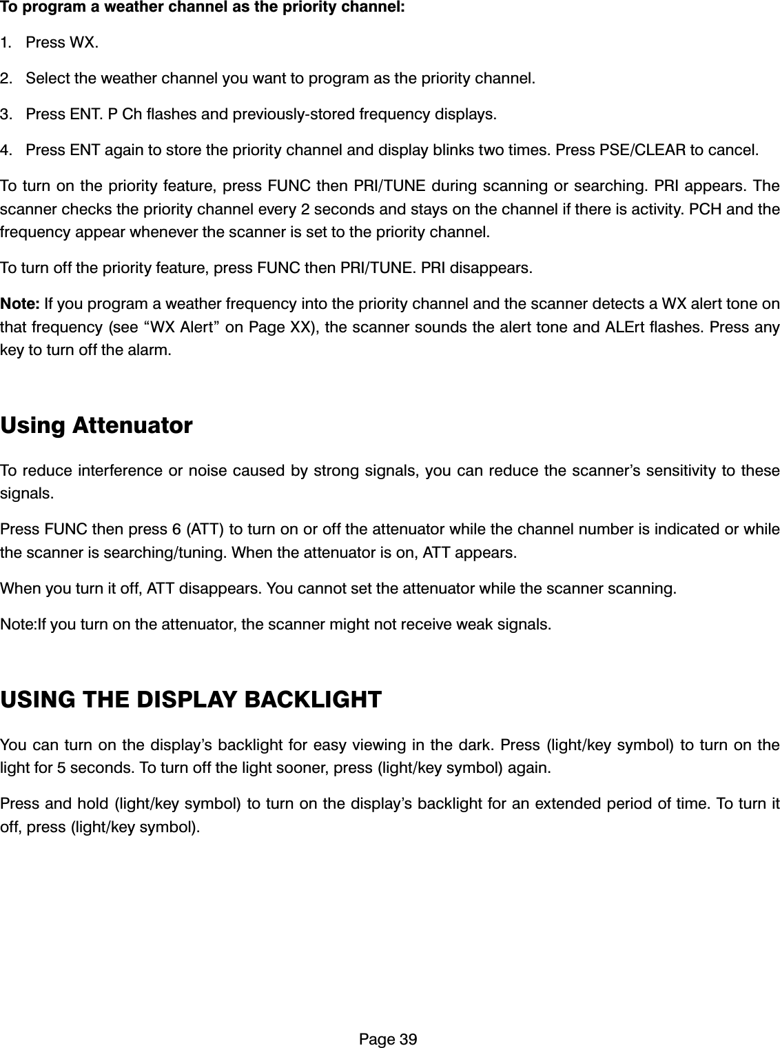 3DJH7RSURJUDPDZHDWKHUFKDQQHODVWKHSULRULW\FKDQQHO 3UHVV:; 6HOHFWWKHZHDWKHUFKDQQHO\RXZDQWWRSURJUDPDVWKHSULRULW\FKDQQHO 3UHVV(173&amp;KIODVKHVDQGSUHYLRXVO\VWRUHGIUHTXHQF\GLVSOD\V 3UHVV(17DJDLQWRVWRUHWKHSULRULW\FKDQQHODQGGLVSOD\EOLQNVWZRWLPHV3UHVV36(&amp;/($5WRFDQFHO7RWXUQRQWKHSULRULW\IHDWXUHSUHVV)81&amp;WKHQ35,781(GXULQJVFDQQLQJRUVHDUFKLQJ35,DSSHDUV7KHVFDQQHUFKHFNVWKHSULRULW\FKDQQHOHYHU\VHFRQGVDQGVWD\VRQWKHFKDQQHOLIWKHUHLVDFWLYLW\3&amp;+DQGWKHIUHTXHQF\DSSHDUZKHQHYHUWKHVFDQQHULVVHWWRWKHSULRULW\FKDQQHO7RWXUQRIIWKHSULRULW\IHDWXUHSUHVV)81&amp;WKHQ35,781(35,GLVDSSHDUV1RWH,I\RXSURJUDPDZHDWKHUIUHTXHQF\LQWRWKHSULRULW\FKDQQHODQGWKHVFDQQHUGHWHFWVD:;DOHUWWRQHRQWKDWIUHTXHQF\VHH&acute;:;$OHUW&micro;RQ3DJH;;WKHVFDQQHUVRXQGVWKHDOHUWWRQHDQG$/(UWIODVKHV3UHVVDQ\NH\WRWXUQRIIWKHDODUP8VLQJ$WWHQXDWRU7RUHGXFHLQWHUIHUHQFHRUQRLVHFDXVHGE\VWURQJVLJQDOV\RXFDQUHGXFHWKHVFDQQHU&middot;VVHQVLWLYLW\WRWKHVHVLJQDOV3UHVV)81&amp;WKHQSUHVV$77WRWXUQRQRURIIWKHDWWHQXDWRUZKLOHWKHFKDQQHOQXPEHULVLQGLFDWHGRUZKLOHWKHVFDQQHULVVHDUFKLQJWXQLQJ:KHQWKHDWWHQXDWRULVRQ$77DSSHDUV:KHQ\RXWXUQLWRII$77GLVDSSHDUV<RXFDQQRWVHWWKHDWWHQXDWRUZKLOHWKHVFDQQHUVFDQQLQJ1RWH,I\RXWXUQRQWKHDWWHQXDWRUWKHVFDQQHUPLJKWQRWUHFHLYHZHDNVLJQDOV86,1*7+(',63/$<%$&amp;./,*+7<RXFDQWXUQRQWKHGLVSOD\&middot;VEDFNOLJKWIRUHDV\YLHZLQJLQWKHGDUN3UHVVOLJKWNH\V\PEROWRWXUQRQWKHOLJKWIRUVHFRQGV7RWXUQRIIWKHOLJKWVRRQHUSUHVVOLJKWNH\V\PERODJDLQ3UHVVDQGKROGOLJKWNH\V\PEROWRWXUQRQWKHGLVSOD\&middot;VEDFNOLJKWIRUDQH[WHQGHGSHULRGRIWLPH7RWXUQLWRIISUHVVOLJKWNH\V\PERO