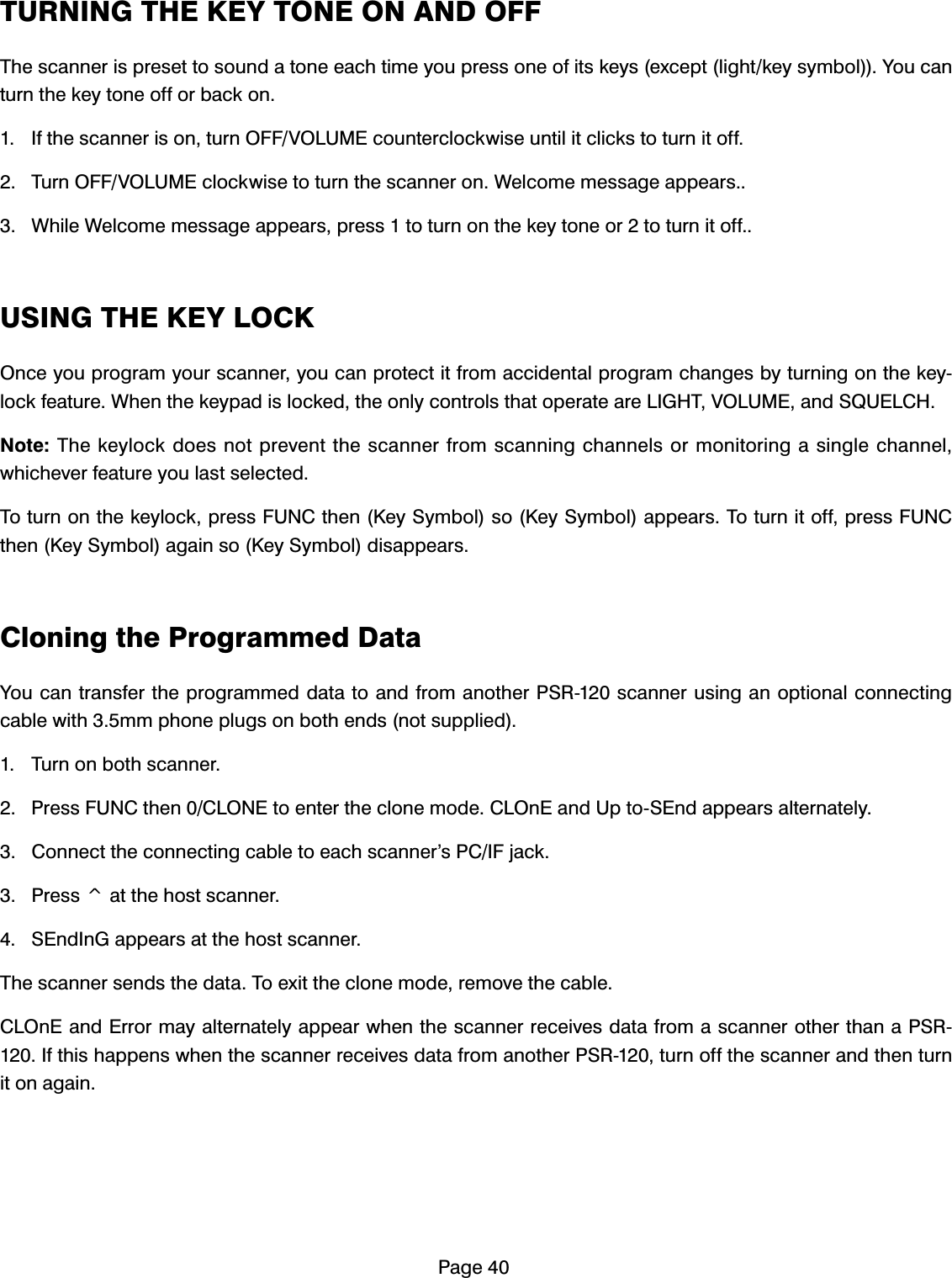 3DJH7851,1*7+(.(<721(21$1'2))7KHVFDQQHULVSUHVHWWRVRXQGDWRQHHDFKWLPH\RXSUHVVRQHRILWVNH\VH[FHSWOLJKWNH\V\PERO<RXFDQWXUQWKHNH\WRQHRIIRUEDFNRQ ,IWKHVFDQQHULVRQWXUQ2))92/80(FRXQWHUFORFNZLVHXQWLOLWFOLFNVWRWXUQLWRII 7XUQ2))92/80(FORFNZLVHWRWXUQWKHVFDQQHURQ:HOFRPHPHVVDJHDSSHDUV :KLOH:HOFRPHPHVVDJHDSSHDUVSUHVVWRWXUQRQWKHNH\WRQHRUWRWXUQLWRII86,1*7+(.(</2&amp;.2QFH\RXSURJUDP\RXUVFDQQHU\RXFDQSURWHFWLWIURPDFFLGHQWDOSURJUDPFKDQJHVE\WXUQLQJRQWKHNH\ORFNIHDWXUH:KHQWKHNH\SDGLVORFNHGWKHRQO\FRQWUROVWKDWRSHUDWHDUH/,*+792/80(DQG648(/&amp;+1RWH7KHNH\ORFNGRHVQRWSUHYHQWWKHVFDQQHUIURPVFDQQLQJFKDQQHOVRUPRQLWRULQJDVLQJOHFKDQQHOZKLFKHYHUIHDWXUH\RXODVWVHOHFWHG7RWXUQRQWKHNH\ORFNSUHVV)81&amp;WKHQ.H\6\PEROVR.H\6\PERODSSHDUV7RWXUQLWRIISUHVV)81&amp;WKHQ.H\6\PERODJDLQVR.H\6\PEROGLVDSSHDUV&amp;ORQLQJWKH3URJUDPPHG'DWD<RXFDQWUDQVIHUWKHSURJUDPPHGGDWDWRDQGIURPDQRWKHU365VFDQQHUXVLQJDQRSWLRQDOFRQQHFWLQJFDEOHZLWKPPSKRQHSOXJVRQERWKHQGVQRWVXSSOLHG 7XUQRQERWKVFDQQHU 3UHVV)81&amp;WKHQ&amp;/21(WRHQWHUWKHFORQHPRGH&amp;/2Q(DQG8SWR6(QGDSSHDUVDOWHUQDWHO\ &amp;RQQHFWWKHFRQQHFWLQJFDEOHWRHDFKVFDQQHU&middot;V3&amp;,)MDFN 3UHVVADWWKHKRVWVFDQQHU 6(QG,Q*DSSHDUVDWWKHKRVWVFDQQHU7KHVFDQQHUVHQGVWKHGDWD7RH[LWWKHFORQHPRGHUHPRYHWKHFDEOH&amp;/2Q(DQG(UURUPD\DOWHUQDWHO\DSSHDUZKHQWKHVFDQQHUUHFHLYHVGDWDIURPDVFDQQHURWKHUWKDQD365,IWKLVKDSSHQVZKHQWKHVFDQQHUUHFHLYHVGDWDIURPDQRWKHU365WXUQRIIWKHVFDQQHUDQGWKHQWXUQLWRQDJDLQ