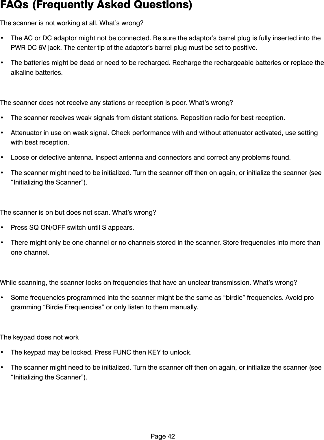 3DJH)$4V)UHTXHQWO\$VNHG4XHVWLRQV7KHVFDQQHULVQRWZRUNLQJDWDOO:KDW&middot;VZURQJ" 7KH$&amp;RU'&amp;DGDSWRUPLJKWQRWEHFRQQHFWHG%HVXUHWKHDGDSWRU&middot;VEDUUHOSOXJLVIXOO\LQVHUWHGLQWRWKH3:5'&amp;9MDFN7KHFHQWHUWLSRIWKHDGDSWRU&middot;VEDUUHOSOXJPXVWEHVHWWRSRVLWLYH 7KHEDWWHULHVPLJKWEHGHDGRUQHHGWREHUHFKDUJHG5HFKDUJHWKHUHFKDUJHDEOHEDWWHULHVRUUHSODFHWKHDONDOLQHEDWWHULHV7KHVFDQQHUGRHVQRWUHFHLYHDQ\VWDWLRQVRUUHFHSWLRQLVSRRU:KDW&middot;VZURQJ" 7KHVFDQQHUUHFHLYHVZHDNVLJQDOVIURPGLVWDQWVWDWLRQV5HSRVLWLRQUDGLRIRUEHVWUHFHSWLRQ $WWHQXDWRULQXVHRQZHDNVLJQDO&amp;KHFNSHUIRUPDQFHZLWKDQGZLWKRXWDWWHQXDWRUDFWLYDWHGXVHVHWWLQJZLWKEHVWUHFHSWLRQ /RRVHRUGHIHFWLYHDQWHQQD,QVSHFWDQWHQQDDQGFRQQHFWRUVDQGFRUUHFWDQ\SUREOHPVIRXQG 7KHVFDQQHUPLJKWQHHGWREHLQLWLDOL]HG7XUQWKHVFDQQHURIIWKHQRQDJDLQRULQLWLDOL]HWKHVFDQQHUVHH&acute;,QLWLDOL]LQJWKH6FDQQHU&micro;7KHVFDQQHULVRQEXWGRHVQRWVFDQ:KDW&middot;VZURQJ" 3UHVV64212))VZLWFKXQWLO6DSSHDUV 7KHUHPLJKWRQO\EHRQHFKDQQHORUQRFKDQQHOVVWRUHGLQWKHVFDQQHU6WRUHIUHTXHQFLHVLQWRPRUHWKDQRQHFKDQQHO:KLOHVFDQQLQJWKHVFDQQHUORFNVRQIUHTXHQFLHVWKDWKDYHDQXQFOHDUWUDQVPLVVLRQ:KDW&middot;VZURQJ" 6RPHIUHTXHQFLHVSURJUDPPHGLQWRWKHVFDQQHUPLJKWEHWKHVDPHDV&acute;ELUGLH&micro;IUHTXHQFLHV$YRLGSURJUDPPLQJ&acute;%LUGLH)UHTXHQFLHV&micro;RURQO\OLVWHQWRWKHPPDQXDOO\7KHNH\SDGGRHVQRWZRUN 7KHNH\SDGPD\EHORFNHG3UHVV)81&amp;WKHQ.(<WRXQORFN 7KHVFDQQHUPLJKWQHHGWREHLQLWLDOL]HG7XUQWKHVFDQQHURIIWKHQRQDJDLQRULQLWLDOL]HWKHVFDQQHUVHH&acute;,QLWLDOL]LQJWKH6FDQQHU&micro;