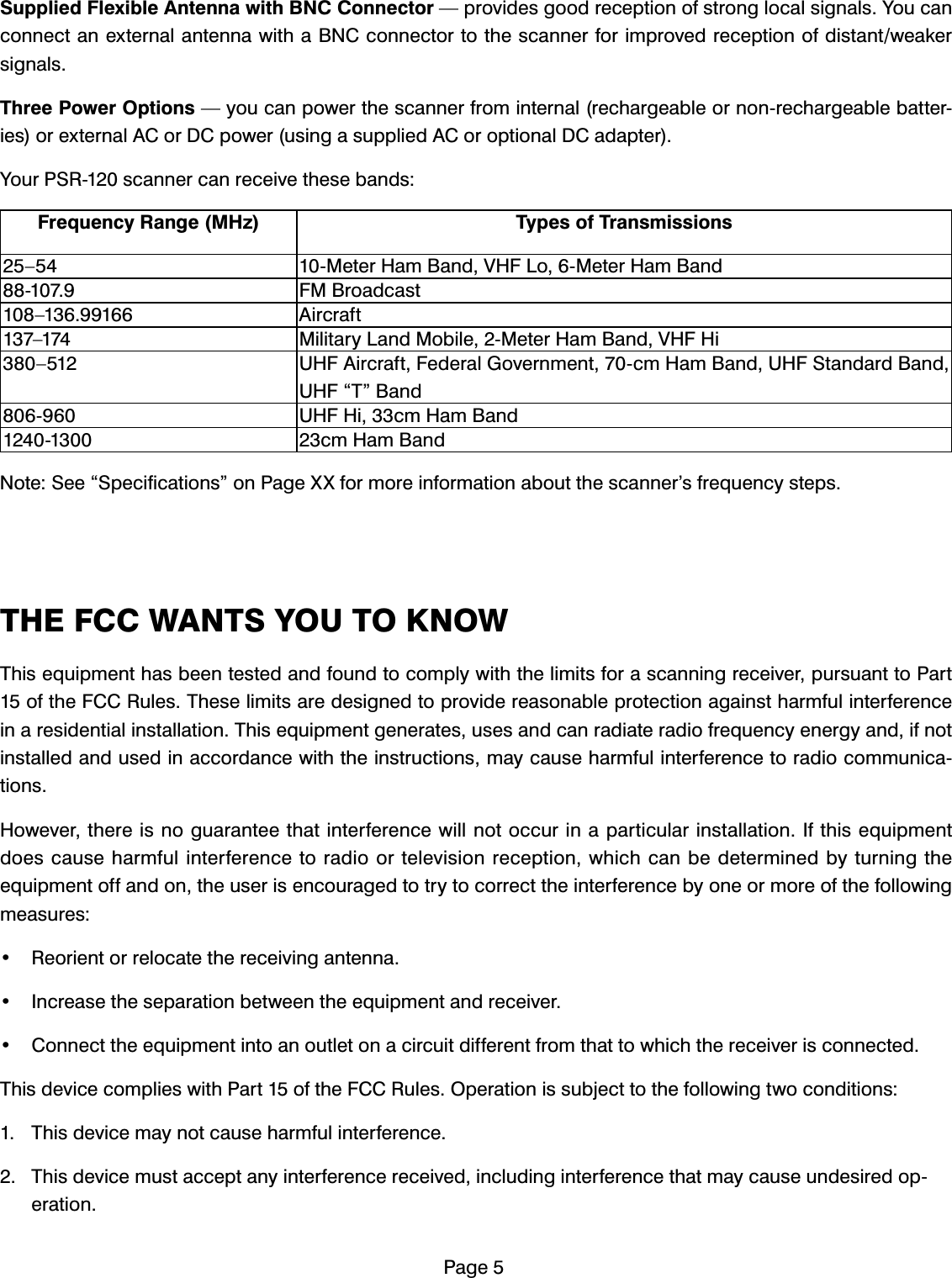 3DJH6XSSOLHG)OH[LEOH$QWHQQDZLWK%1&amp;&amp;RQQHFWRU&sup3;SURYLGHVJRRGUHFHSWLRQRIVWURQJORFDOVLJQDOV<RXFDQFRQQHFWDQH[WHUQDODQWHQQDZLWKD%1&amp;FRQQHFWRUWRWKHVFDQQHUIRULPSURYHGUHFHSWLRQRIGLVWDQWZHDNHUVLJQDOV7KUHH3RZHU2SWLRQV&sup3;\RXFDQSRZHUWKHVFDQQHUIURPLQWHUQDOUHFKDUJHDEOHRUQRQUHFKDUJHDEOHEDWWHULHVRUH[WHUQDO$&amp;RU'&amp;SRZHUXVLQJDVXSSOLHG$&amp;RURSWLRQDO'&amp;DGDSWHU<RXU365VFDQQHUFDQUHFHLYHWKHVHEDQGV)UHTXHQF\5DQJH0+] 7\SHVRI7UDQVPLVVLRQV&sup2; 0HWHU+DP%DQG9+)/R0HWHU+DP%DQG )0%URDGFDVW&sup2; $LUFUDIW&sup2; 0LOLWDU\/DQG0RELOH0HWHU+DP%DQG9+)+L&sup2; 8+)$LUFUDIW)HGHUDO*RYHUQPHQWFP+DP%DQG8+)6WDQGDUG%DQG8+)&acute;7&micro;%DQG 8+)+LFP+DP%DQG FP+DP%DQG1RWH6HH&acute;6SHFLILFDWLRQV&micro;RQ3DJH;;IRUPRUHLQIRUPDWLRQDERXWWKHVFDQQHU&middot;VIUHTXHQF\VWHSV7+()&amp;&amp;:$176<2872.12:7KLVHTXLSPHQWKDVEHHQWHVWHGDQGIRXQGWRFRPSO\ZLWKWKHOLPLWVIRUDVFDQQLQJUHFHLYHUSXUVXDQWWR3DUWRIWKH)&amp;&amp;5XOHV7KHVHOLPLWVDUHGHVLJQHGWRSURYLGHUHDVRQDEOHSURWHFWLRQDJDLQVWKDUPIXOLQWHUIHUHQFHLQDUHVLGHQWLDOLQVWDOODWLRQ7KLVHTXLSPHQWJHQHUDWHVXVHVDQGFDQUDGLDWHUDGLRIUHTXHQF\HQHUJ\DQGLIQRWLQVWDOOHGDQGXVHGLQDFFRUGDQFHZLWKWKHLQVWUXFWLRQVPD\FDXVHKDUPIXOLQWHUIHUHQFHWRUDGLRFRPPXQLFDWLRQV+RZHYHUWKHUHLVQRJXDUDQWHHWKDWLQWHUIHUHQFHZLOOQRWRFFXULQDSDUWLFXODULQVWDOODWLRQ,IWKLVHTXLSPHQWGRHVFDXVHKDUPIXOLQWHUIHUHQFHWRUDGLRRUWHOHYLVLRQUHFHSWLRQZKLFKFDQEHGHWHUPLQHGE\WXUQLQJWKHHTXLSPHQWRIIDQGRQWKHXVHULVHQFRXUDJHGWRWU\WRFRUUHFWWKHLQWHUIHUHQFHE\RQHRUPRUHRIWKHIROORZLQJPHDVXUHV 5HRULHQWRUUHORFDWHWKHUHFHLYLQJDQWHQQD ,QFUHDVHWKHVHSDUDWLRQEHWZHHQWKHHTXLSPHQWDQGUHFHLYHU &amp;RQQHFWWKHHTXLSPHQWLQWRDQRXWOHWRQDFLUFXLWGLIIHUHQWIURPWKDWWRZKLFKWKHUHFHLYHULVFRQQHFWHG7KLVGHYLFHFRPSOLHVZLWK3DUWRIWKH)&amp;&amp;5XOHV2SHUDWLRQLVVXEMHFWWRWKHIROORZLQJWZRFRQGLWLRQV 7KLVGHYLFHPD\QRWFDXVHKDUPIXOLQWHUIHUHQFH 7KLVGHYLFHPXVWDFFHSWDQ\LQWHUIHUHQFHUHFHLYHGLQFOXGLQJLQWHUIHUHQFHWKDWPD\FDXVHXQGHVLUHGRSHUDWLRQ