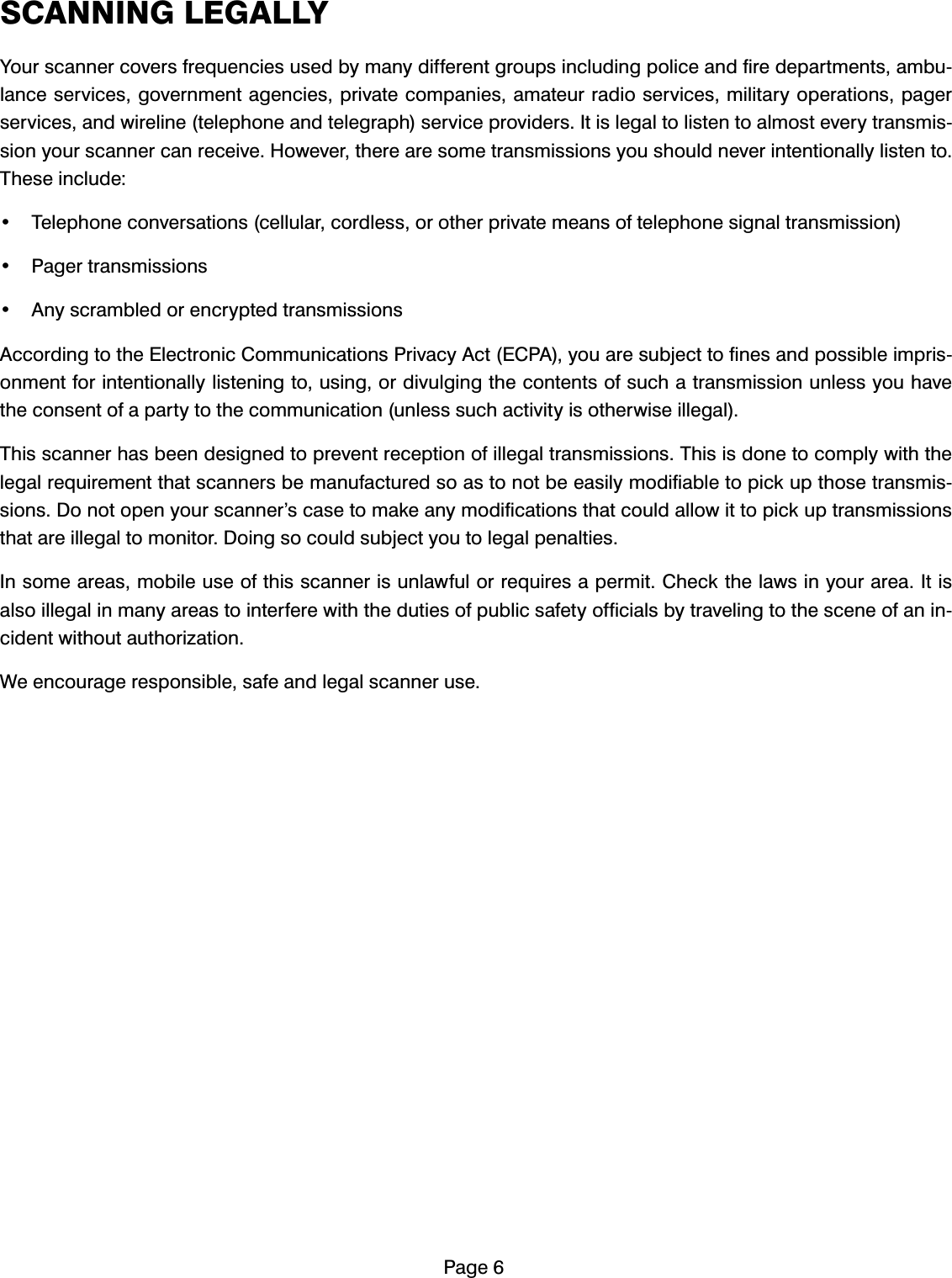 3DJH6&amp;$11,1*/(*$//<<RXUVFDQQHUFRYHUVIUHTXHQFLHVXVHGE\PDQ\GLIIHUHQWJURXSVLQFOXGLQJSROLFHDQGILUHGHSDUWPHQWVDPEXODQFHVHUYLFHVJRYHUQPHQWDJHQFLHVSULYDWHFRPSDQLHVDPDWHXUUDGLRVHUYLFHVPLOLWDU\RSHUDWLRQVSDJHUVHUYLFHVDQGZLUHOLQHWHOHSKRQHDQGWHOHJUDSKVHUYLFHSURYLGHUV,WLVOHJDOWROLVWHQWRDOPRVWHYHU\WUDQVPLVVLRQ\RXUVFDQQHUFDQUHFHLYH+RZHYHUWKHUHDUHVRPHWUDQVPLVVLRQV\RXVKRXOGQHYHULQWHQWLRQDOO\OLVWHQWR7KHVHLQFOXGH 7HOHSKRQHFRQYHUVDWLRQVFHOOXODUFRUGOHVVRURWKHUSULYDWHPHDQVRIWHOHSKRQHVLJQDOWUDQVPLVVLRQ 3DJHUWUDQVPLVVLRQV $Q\VFUDPEOHGRUHQFU\SWHGWUDQVPLVVLRQV$FFRUGLQJWRWKH(OHFWURQLF&amp;RPPXQLFDWLRQV3ULYDF\$FW(&amp;3$\RXDUHVXEMHFWWRILQHVDQGSRVVLEOHLPSULVRQPHQWIRULQWHQWLRQDOO\OLVWHQLQJWRXVLQJRUGLYXOJLQJWKHFRQWHQWVRIVXFKDWUDQVPLVVLRQXQOHVV\RXKDYHWKHFRQVHQWRIDSDUW\WRWKHFRPPXQLFDWLRQXQOHVVVXFKDFWLYLW\LVRWKHUZLVHLOOHJDO7KLVVFDQQHUKDVEHHQGHVLJQHGWRSUHYHQWUHFHSWLRQRILOOHJDOWUDQVPLVVLRQV7KLVLVGRQHWRFRPSO\ZLWKWKHOHJDOUHTXLUHPHQWWKDWVFDQQHUVEHPDQXIDFWXUHGVRDVWRQRWEHHDVLO\PRGLILDEOHWRSLFNXSWKRVHWUDQVPLVVLRQV'RQRWRSHQ\RXUVFDQQHU&middot;VFDVHWRPDNHDQ\PRGLILFDWLRQVWKDWFRXOGDOORZLWWRSLFNXSWUDQVPLVVLRQVWKDWDUHLOOHJDOWRPRQLWRU'RLQJVRFRXOGVXEMHFW\RXWROHJDOSHQDOWLHV,QVRPHDUHDVPRELOHXVHRIWKLVVFDQQHULVXQODZIXORUUHTXLUHVDSHUPLW&amp;KHFNWKHODZVLQ\RXUDUHD,WLVDOVRLOOHJDOLQPDQ\DUHDVWRLQWHUIHUHZLWKWKHGXWLHVRISXEOLFVDIHW\RIILFLDOVE\WUDYHOLQJWRWKHVFHQHRIDQLQFLGHQWZLWKRXWDXWKRUL]DWLRQ:HHQFRXUDJHUHVSRQVLEOHVDIHDQGOHJDOVFDQQHUXVH