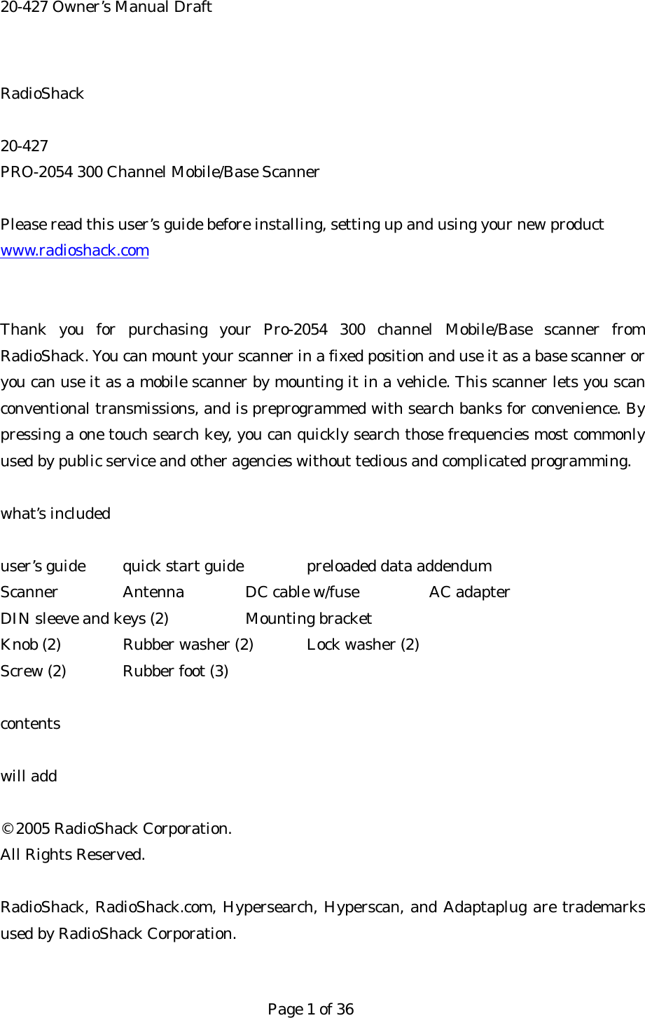 20-427 Owner&rsquo;s Manual Draft RadioShack  20-427 PRO-2054 300 Channel Mobile/Base Scanner  Please read this user&rsquo;s guide before installing, setting up and using your new product www.radioshack.com  Thank you for purchasing your Pro-2054 300 channel Mobile/Base scanner from RadioShack. You can mount your scanner in a fixed position and use it as a base scanner or you can use it as a mobile scanner by mounting it in a vehicle. This scanner lets you scan conventional transmissions, and is preprogrammed with search banks for convenience. By pressing a one touch search key, you can quickly search those frequencies most commonly used by public service and other agencies without tedious and complicated programming.  what&rsquo;s included  user&rsquo;s guide  quick start guide   preloaded data addendum Scanner  Antenna DC cable w/fuse  AC adapter DIN sleeve and keys (2)    Mounting bracket Knob (2)   Rubber washer (2)  Lock washer (2) Screw (2)  Rubber foot (3)  contents  will add  &copy; 2005 RadioShack Corporation. All Rights Reserved.  RadioShack, RadioShack.com, Hypersearch, Hyperscan, and Adaptaplug are trademarks used by RadioShack Corporation.   Page 1 of 36 