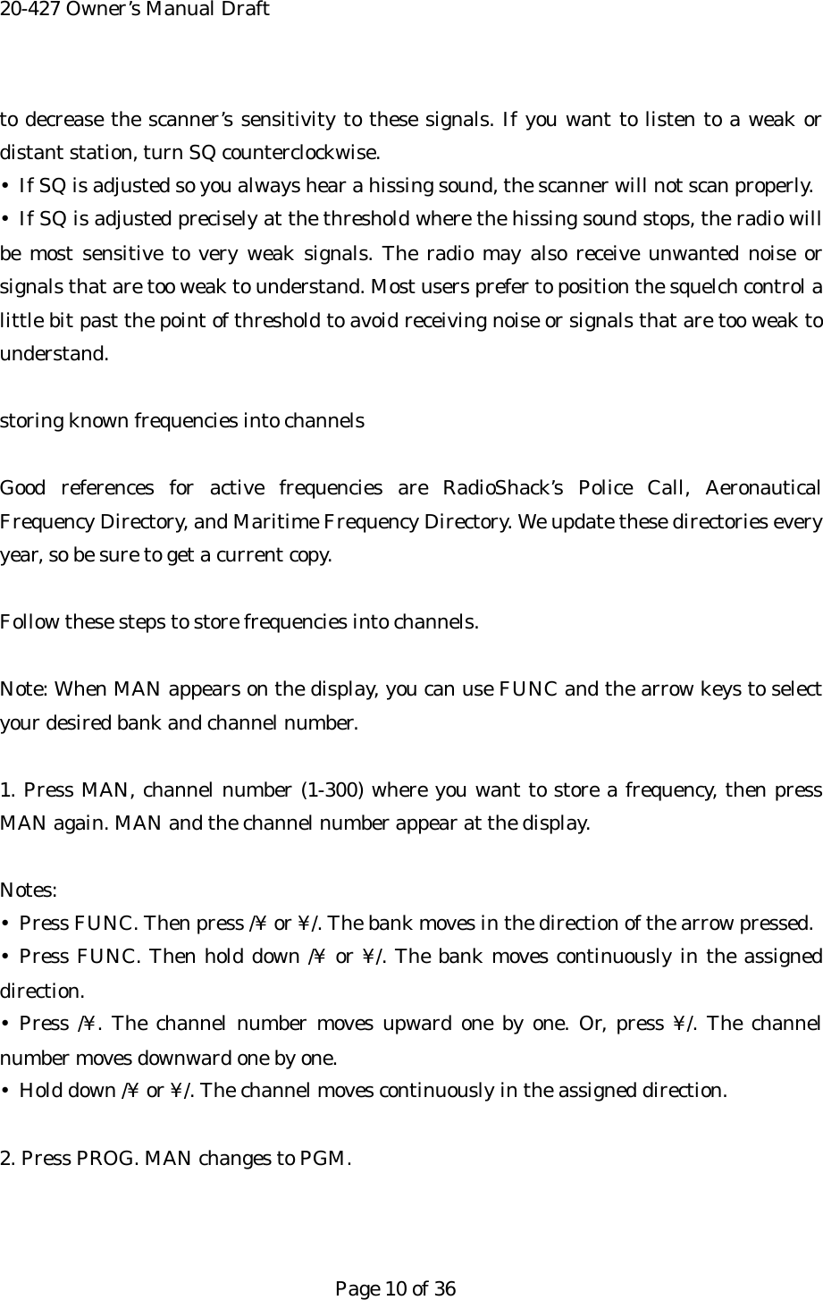 20-427 Owner&rsquo;s Manual Draft to decrease the scanner&rsquo;s sensitivity to these signals. If you want to listen to a weak or distant station, turn SQ counterclockwise. &bull;  If SQ is adjusted so you always hear a hissing sound, the scanner will not scan properly. &bull; If SQ is adjusted precisely at the threshold where the hissing sound stops, the radio will be most sensitive to very weak signals. The radio may also receive unwanted noise or signals that are too weak to understand. Most users prefer to position the squelch control a little bit past the point of threshold to avoid receiving noise or signals that are too weak to understand.  storing known frequencies into channels  Good references for active frequencies are RadioShack&rsquo;s Police Call, Aeronautical Frequency Directory, and Maritime Frequency Directory. We update these directories every year, so be sure to get a current copy.  Follow these steps to store frequencies into channels.  Note: When MAN appears on the display, you can use FUNC and the arrow keys to select your desired bank and channel number.  1. Press MAN, channel number (1-300) where you want to store a frequency, then press MAN again. MAN and the channel number appear at the display.  Notes: &bull;  Press FUNC. Then press /&yen; or &yen;/. The bank moves in the direction of the arrow pressed. &bull; Press FUNC. Then hold down /&yen; or &yen;/. The bank moves continuously in the assigned direction. &bull; Press /&yen;. The channel number moves upward one by one. Or, press &yen;/. The channel number moves downward one by one. &bull;  Hold down /&yen; or &yen;/. The channel moves continuously in the assigned direction.  2. Press PROG. MAN changes to PGM.    Page 10 of 36 