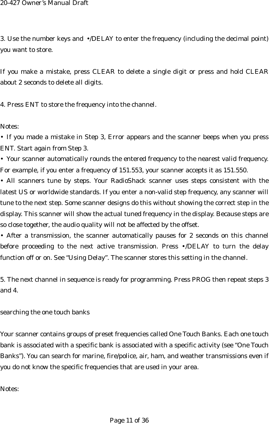 20-427 Owner&rsquo;s Manual Draft 3. Use the number keys and  &bull;/DELAY to enter the frequency (including the decimal point) you want to store.  If you make a mistake, press CLEAR to delete a single digit or press and hold CLEAR about 2 seconds to delete all digits.  4. Press ENT to store the frequency into the channel.  Notes: &bull; If you made a mistake in Step 3, Error appears and the scanner beeps when you press ENT. Start again from Step 3. &bull;  Your scanner automatically rounds the entered frequency to the nearest valid frequency. For example, if you enter a frequency of 151.553, your scanner accepts it as 151.550. &bull; All scanners tune by steps. Your RadioShack scanner uses steps consistent with the latest US or worldwide standards. If you enter a non-valid step frequency, any scanner will tune to the next step. Some scanner designs do this without showing the correct step in the display. This scanner will show the actual tuned frequency in the display. Because steps are so close together, the audio quality will not be affected by the offset. &bull; After a transmission, the scanner automatically pauses for 2 seconds on this channel before proceeding to the next active transmission. Press &bull;/DELAY to turn the delay function off or on. See &ldquo;Using Delay&rdquo;. The scanner stores this setting in the channel.  5. The next channel in sequence is ready for programming. Press PROG then repeat steps 3 and 4.  searching the one touch banks  Your scanner contains groups of preset frequencies called One Touch Banks. Each one touch bank is associated with a specific bank is associated with a specific activity (see &ldquo;One Touch Banks&rdquo;). You can search for marine, fire/police, air, ham, and weather transmissions even if you do not know the specific frequencies that are used in your area.  Notes:   Page 11 of 36 