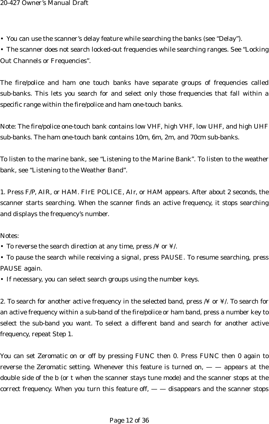20-427 Owner&rsquo;s Manual Draft &bull;  You can use the scanner&rsquo;s delay feature while searching the banks (see &ldquo;Delay&rdquo;). &bull;  The scanner does not search locked-out frequencies while searching ranges. See &ldquo;Locking Out Channels or Frequencies&rdquo;.  The fire/police and ham one touch banks have separate groups of frequencies called sub-banks. This lets you search for and select only those frequencies that fall within a specific range within the fire/police and ham one-touch banks.  Note: The fire/police one-touch bank contains low VHF, high VHF, low UHF, and high UHF sub-banks. The ham one-touch bank contains 10m, 6m, 2m, and 70cm sub-banks.  To listen to the marine bank, see &ldquo;Listening to the Marine Bank&rdquo;. To listen to the weather bank, see &ldquo;Listening to the Weather Band&rdquo;.  1. Press F/P, AIR, or HAM. FIrE POLICE, AIr, or HAM appears. After about 2 seconds, the scanner starts searching. When the scanner finds an active frequency, it stops searching and displays the frequency&rsquo;s number.  Notes: &bull;  To reverse the search direction at any time, press /&yen; or &yen;/. &bull; To pause the search while receiving a signal, press PAUSE. To resume searching, press PAUSE again. &bull;  If necessary, you can select search groups using the number keys.  2. To search for another active frequency in the selected band, press /&yen; or &yen;/. To search for an active frequency within a sub-band of the fire/police or ham band, press a number key to select the sub-band you want. To select a different band and search for another active frequency, repeat Step 1.  You can set Zeromatic on or off by pressing FUNC then 0. Press FUNC then 0 again to reverse the Zeromatic setting. Whenever this feature is turned on, &mdash; &mdash; appears at the double side of the b (or t when the scanner stays tune mode) and the scanner stops at the correct frequency. When you turn this feature off, &mdash; &mdash; disappears and the scanner stops   Page 12 of 36 