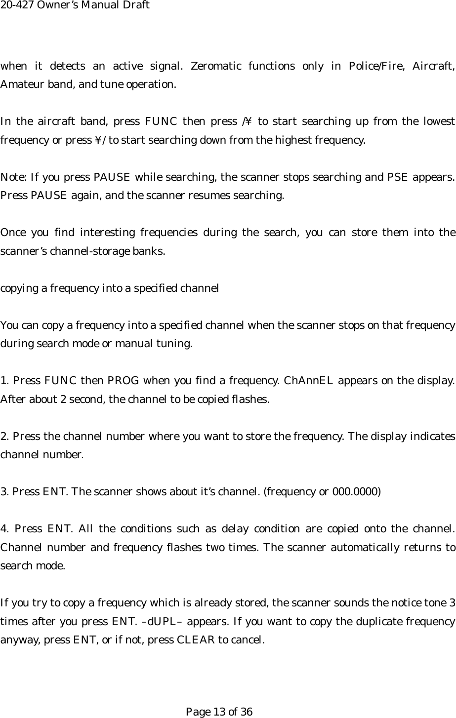 20-427 Owner&rsquo;s Manual Draft when it detects an active signal. Zeromatic functions only in Police/Fire, Aircraft,  Amateur band, and tune operation.  In the aircraft band, press FUNC then press /&yen; to start searching up from the lowest frequency or press &yen;/ to start searching down from the highest frequency.  Note: If you press PAUSE while searching, the scanner stops searching and PSE appears. Press PAUSE again, and the scanner resumes searching.  Once you find interesting frequencies during the search, you can store them into the scanner&rsquo;s channel-storage banks.  copying a frequency into a specified channel  You can copy a frequency into a specified channel when the scanner stops on that frequency during search mode or manual tuning.  1. Press FUNC then PROG when you find a frequency. ChAnnEL appears on the display. After about 2 second, the channel to be copied flashes.  2. Press the channel number where you want to store the frequency. The display indicates channel number.  3. Press ENT. The scanner shows about it&rsquo;s channel. (frequency or 000.0000)  4. Press ENT. All the conditions such as delay condition are copied onto the channel. Channel number and frequency flashes two times. The scanner automatically returns to search mode.  If you try to copy a frequency which is already stored, the scanner sounds the notice tone 3 times after you press ENT. &ndash;dUPL&ndash; appears. If you want to copy the duplicate frequency anyway, press ENT, or if not, press CLEAR to cancel.    Page 13 of 36 