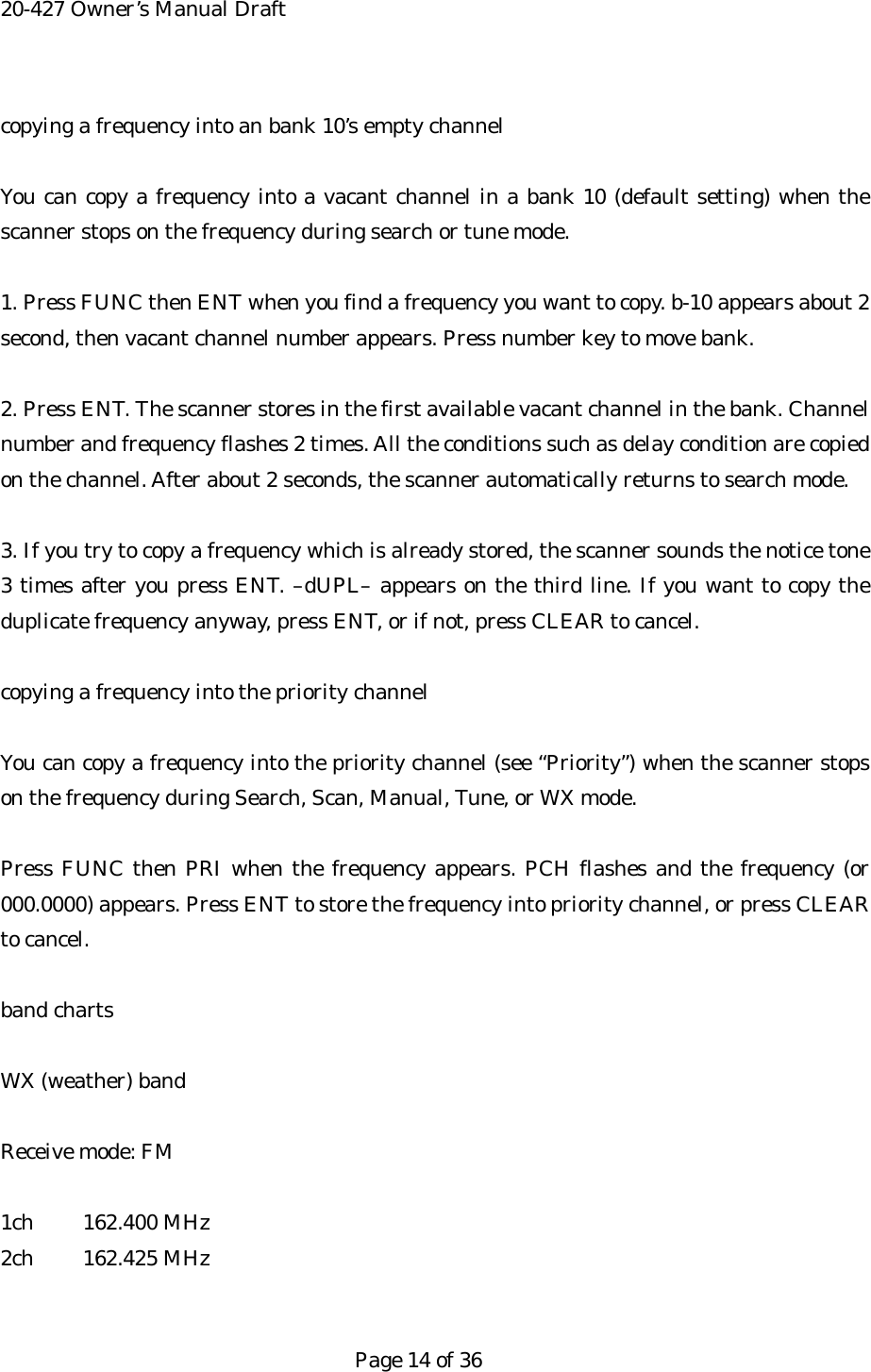 20-427 Owner&rsquo;s Manual Draft copying a frequency into an bank 10&rsquo;s empty channel  You can copy a frequency into a vacant channel in a bank 10 (default setting) when the scanner stops on the frequency during search or tune mode.  1. Press FUNC then ENT when you find a frequency you want to copy. b-10 appears about 2 second, then vacant channel number appears. Press number key to move bank.  2. Press ENT. The scanner stores in the first available vacant channel in the bank. Channel number and frequency flashes 2 times. All the conditions such as delay condition are copied on the channel. After about 2 seconds, the scanner automatically returns to search mode.  3. If you try to copy a frequency which is already stored, the scanner sounds the notice tone 3 times after you press ENT. &ndash;dUPL&ndash; appears on the third line. If you want to copy the duplicate frequency anyway, press ENT, or if not, press CLEAR to cancel.  copying a frequency into the priority channel  You can copy a frequency into the priority channel (see &ldquo;Priority&rdquo;) when the scanner stops on the frequency during Search, Scan, Manual, Tune, or WX mode.  Press FUNC then PRI when the frequency appears. PCH flashes and the frequency (or 000.0000) appears. Press ENT to store the frequency into priority channel, or press CLEAR to cancel.  band charts  WX (weather) band  Receive mode: FM  1ch 162.400 MHz 2ch 162.425 MHz   Page 14 of 36 