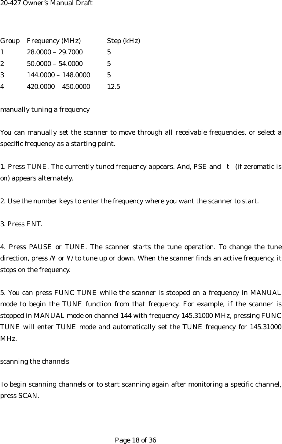 20-427 Owner&rsquo;s Manual Draft Group  Frequency (MHz)  Step (kHz) 1  28.0000 &ndash; 29.7000  5 2  50.0000 &ndash; 54.0000  5 3  144.0000 &ndash; 148.0000  5 4  420.0000 &ndash; 450.0000  12.5  manually tuning a frequency  You can manually set the scanner to move through all receivable frequencies, or select a specific frequency as a starting point.  1. Press TUNE. The currently-tuned frequency appears. And, PSE and &ndash;t&ndash; (if zeromatic is on) appears alternately.  2. Use the number keys to enter the frequency where you want the scanner to start.  3. Press ENT.  4. Press PAUSE or TUNE. The scanner starts the tune operation. To change the tune direction, press /&yen; or &yen;/ to tune up or down. When the scanner finds an active frequency, it stops on the frequency.  5. You can press FUNC TUNE while the scanner is stopped on a frequency in MANUAL mode to begin the TUNE function from that frequency. For example, if the scanner is stopped in MANUAL mode on channel 144 with frequency 145.31000 MHz, pressing FUNC TUNE will enter TUNE mode and automatically set the TUNE frequency for 145.31000 MHz.  scanning the channels  To begin scanning channels or to start scanning again after monitoring a specific channel, press SCAN.    Page 18 of 36 