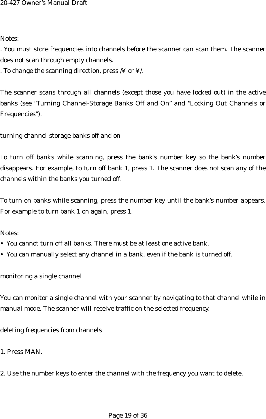 20-427 Owner&rsquo;s Manual Draft Notes: . You must store frequencies into channels before the scanner can scan them. The scanner does not scan through empty channels. . To change the scanning direction, press /&yen; or &yen;/.  The scanner scans through all channels (except those you have locked out) in the active banks (see &ldquo;Turning Channel-Storage Banks Off and On&rdquo; and &ldquo;Locking Out Channels or Frequencies&rdquo;).  turning channel-storage banks off and on  To turn off banks while scanning, press the bank&rsquo;s number key so the bank&rsquo;s number disappears. For example, to turn off bank 1, press 1. The scanner does not scan any of the channels within the banks you turned off.  To turn on banks while scanning, press the number key until the bank&rsquo;s number appears. For example to turn bank 1 on again, press 1.  Notes: &bull;  You cannot turn off all banks. There must be at least one active bank. &bull;  You can manually select any channel in a bank, even if the bank is turned off.  monitoring a single channel  You can monitor a single channel with your scanner by navigating to that channel while in manual mode. The scanner will receive traffic on the selected frequency.  deleting frequencies from channels  1. Press MAN.  2. Use the number keys to enter the channel with the frequency you want to delete.    Page 19 of 36 