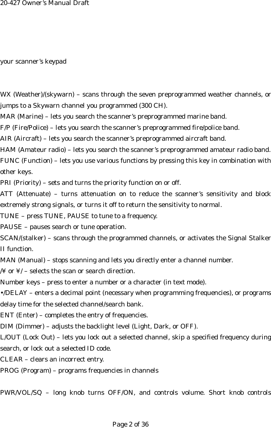 20-427 Owner&rsquo;s Manual Draft   your scanner&rsquo;s keypad   WX (Weather)/(skywarn) &ndash; scans through the seven preprogrammed weather channels, or jumps to a Skywarn channel you programmed (300 CH). MAR (Marine) &ndash; lets you search the scanner&rsquo;s preprogrammed marine band. F/P (Fire/Police) &ndash; lets you search the scanner&rsquo;s preprogrammed fire/police band. AIR (Aircraft) &ndash; lets you search the scanner&rsquo;s preprogrammed aircraft band. HAM (Amateur radio) &ndash; lets you search the scanner&rsquo;s preprogrammed amateur radio band. FUNC (Function) &ndash; lets you use various functions by pressing this key in combination with other keys. PRI (Priority) &ndash; sets and turns the priority function on or off. ATT (Attenuate) &ndash; turns attenuation on to reduce the scanner&rsquo;s sensitivity and block extremely strong signals, or turns it off to return the sensitivity to normal. TUNE &ndash; press TUNE, PAUSE to tune to a frequency. PAUSE &ndash; pauses search or tune operation. SCAN/(stalker) &ndash; scans through the programmed channels, or activates the Signal Stalker II function. MAN (Manual) &ndash; stops scanning and lets you directly enter a channel number. /&yen; or &yen;/ &ndash; selects the scan or search direction. Number keys &ndash; press to enter a number or a character (in text mode). &bull;/DELAY &ndash; enters a decimal point (necessary when programming frequencies), or programs delay time for the selected channel/search bank. ENT (Enter) &ndash; completes the entry of frequencies. DIM (Dimmer) &ndash; adjusts the backlight level (Light, Dark, or OFF). L/OUT (Lock Out) &ndash; lets you lock out a selected channel, skip a specified frequency during search, or lock out a selected ID code. CLEAR &ndash; clears an incorrect entry. PROG (Program) &ndash; programs frequencies in channels  PWR/VOL/SQ &ndash; long knob turns OFF/ON, and controls volume. Short knob controls   Page 2 of 36 
