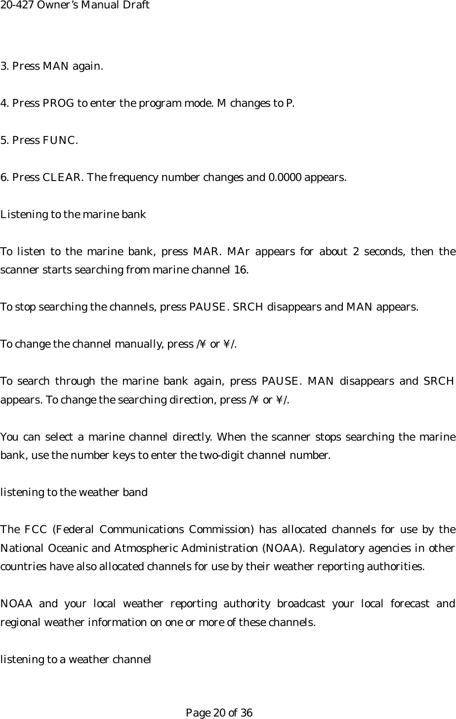 20-427 Owner&rsquo;s Manual Draft 3. Press MAN again.  4. Press PROG to enter the program mode. M changes to P.  5. Press FUNC.  6. Press CLEAR. The frequency number changes and 0.0000 appears.  Listening to the marine bank  To listen to the marine bank, press MAR. MAr appears for about 2 seconds, then the scanner starts searching from marine channel 16.  To stop searching the channels, press PAUSE. SRCH disappears and MAN appears.  To change the channel manually, press /&yen; or &yen;/.  To search through the marine bank again, press PAUSE. MAN disappears and SRCH appears. To change the searching direction, press /&yen; or &yen;/.  You can select a marine channel directly. When the scanner stops searching the marine bank, use the number keys to enter the two-digit channel number.  listening to the weather band  The FCC (Federal Communications Commission) has allocated channels for use by the National Oceanic and Atmospheric Administration (NOAA). Regulatory agencies in other countries have also allocated channels for use by their weather reporting authorities.  NOAA and your local weather reporting authority broadcast your local forecast and regional weather information on one or more of these channels.  listening to a weather channel   Page 20 of 36 