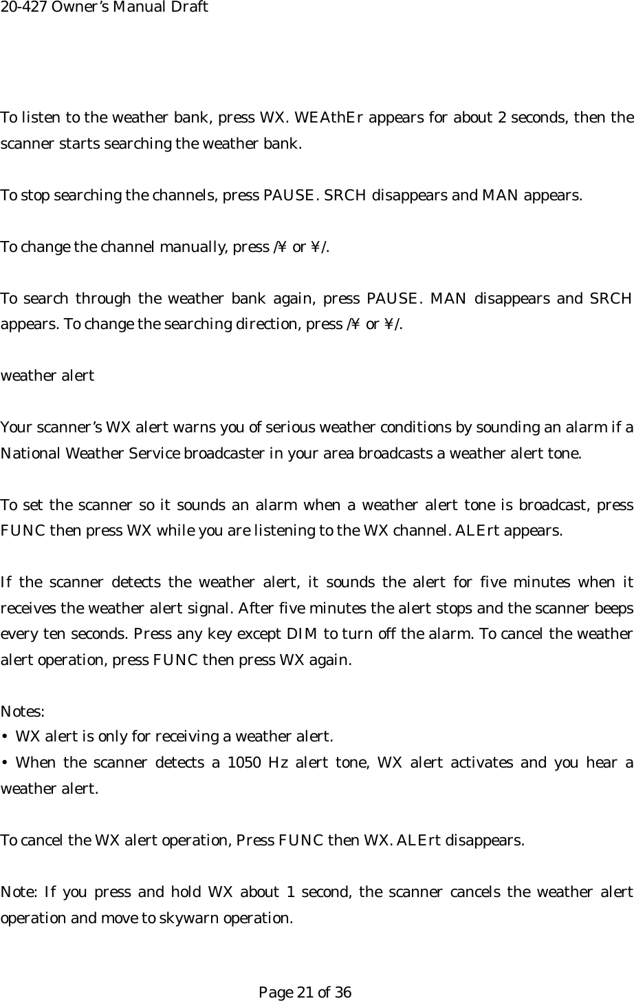 20-427 Owner&rsquo;s Manual Draft  To listen to the weather bank, press WX. WEAthEr appears for about 2 seconds, then the scanner starts searching the weather bank.  To stop searching the channels, press PAUSE. SRCH disappears and MAN appears.  To change the channel manually, press /&yen; or &yen;/.  To search through the weather bank again, press PAUSE. MAN disappears and SRCH appears. To change the searching direction, press /&yen; or &yen;/.  weather alert  Your scanner&rsquo;s WX alert warns you of serious weather conditions by sounding an alarm if a National Weather Service broadcaster in your area broadcasts a weather alert tone.  To set the scanner so it sounds an alarm when a weather alert tone is broadcast, press FUNC then press WX while you are listening to the WX channel. ALErt appears.  If the scanner detects the weather alert, it sounds the alert for five minutes when it receives the weather alert signal. After five minutes the alert stops and the scanner beeps every ten seconds. Press any key except DIM to turn off the alarm. To cancel the weather alert operation, press FUNC then press WX again.  Notes: &bull;  WX alert is only for receiving a weather alert. &bull; When the scanner detects a 1050 Hz alert tone, WX alert activates and you hear a weather alert.  To cancel the WX alert operation, Press FUNC then WX. ALErt disappears.  Note: If you press and hold WX about 1 second, the scanner cancels the weather alert operation and move to skywarn operation.   Page 21 of 36 