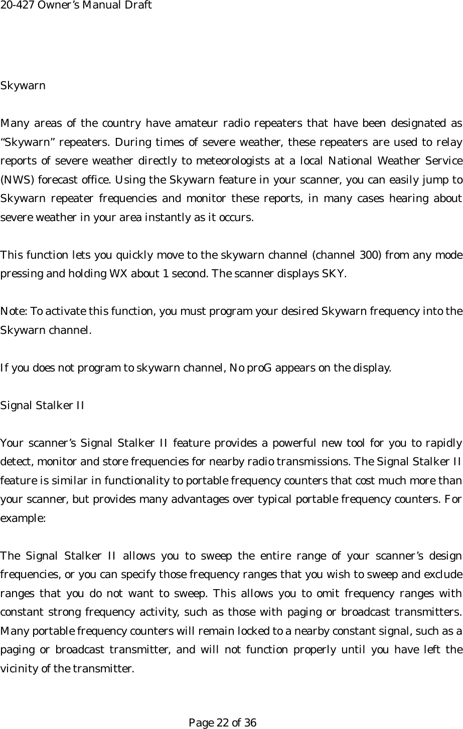 20-427 Owner&rsquo;s Manual Draft  Skywarn  Many areas of the country have amateur radio repeaters that have been designated as &ldquo;Skywarn&rdquo; repeaters. During times of severe weather, these repeaters are used to relay reports of severe weather directly to meteorologists at a local National Weather Service (NWS) forecast office. Using the Skywarn feature in your scanner, you can easily jump to Skywarn repeater frequencies and monitor these reports, in many cases hearing about severe weather in your area instantly as it occurs.  This function lets you quickly move to the skywarn channel (channel 300) from any mode pressing and holding WX about 1 second. The scanner displays SKY.  Note: To activate this function, you must program your desired Skywarn frequency into the Skywarn channel.  If you does not program to skywarn channel, No proG appears on the display.  Signal Stalker II  Your scanner&rsquo;s Signal Stalker II feature provides a powerful new tool for you to rapidly detect, monitor and store frequencies for nearby radio transmissions. The Signal Stalker II feature is similar in functionality to portable frequency counters that cost much more than your scanner, but provides many advantages over typical portable frequency counters. For example:  The Signal Stalker II allows you to sweep the entire range of your scanner&rsquo;s design frequencies, or you can specify those frequency ranges that you wish to sweep and exclude ranges that you do not want to sweep. This allows you to omit frequency ranges with constant strong frequency activity, such as those with paging or broadcast transmitters. Many portable frequency counters will remain locked to a nearby constant signal, such as a paging or broadcast transmitter, and will not function properly until you have left the vicinity of the transmitter.   Page 22 of 36 